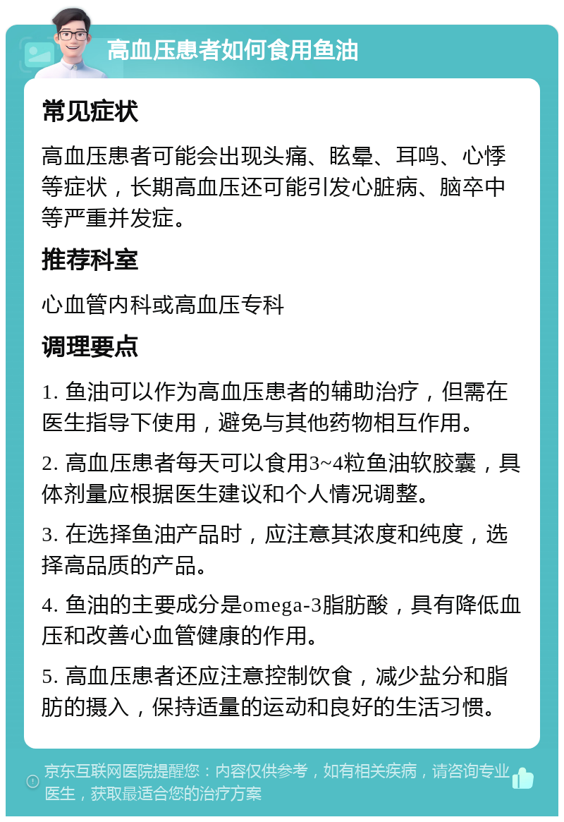 高血压患者如何食用鱼油 常见症状 高血压患者可能会出现头痛、眩晕、耳鸣、心悸等症状，长期高血压还可能引发心脏病、脑卒中等严重并发症。 推荐科室 心血管内科或高血压专科 调理要点 1. 鱼油可以作为高血压患者的辅助治疗，但需在医生指导下使用，避免与其他药物相互作用。 2. 高血压患者每天可以食用3~4粒鱼油软胶囊，具体剂量应根据医生建议和个人情况调整。 3. 在选择鱼油产品时，应注意其浓度和纯度，选择高品质的产品。 4. 鱼油的主要成分是omega-3脂肪酸，具有降低血压和改善心血管健康的作用。 5. 高血压患者还应注意控制饮食，减少盐分和脂肪的摄入，保持适量的运动和良好的生活习惯。