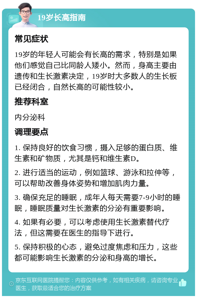 19岁长高指南 常见症状 19岁的年轻人可能会有长高的需求，特别是如果他们感觉自己比同龄人矮小。然而，身高主要由遗传和生长激素决定，19岁时大多数人的生长板已经闭合，自然长高的可能性较小。 推荐科室 内分泌科 调理要点 1. 保持良好的饮食习惯，摄入足够的蛋白质、维生素和矿物质，尤其是钙和维生素D。 2. 进行适当的运动，例如篮球、游泳和拉伸等，可以帮助改善身体姿势和增加肌肉力量。 3. 确保充足的睡眠，成年人每天需要7-9小时的睡眠，睡眠质量对生长激素的分泌有重要影响。 4. 如果有必要，可以考虑使用生长激素替代疗法，但这需要在医生的指导下进行。 5. 保持积极的心态，避免过度焦虑和压力，这些都可能影响生长激素的分泌和身高的增长。