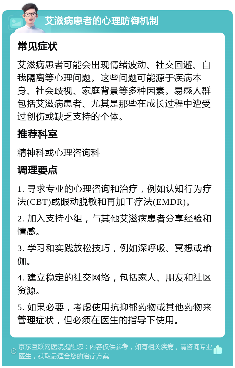 艾滋病患者的心理防御机制 常见症状 艾滋病患者可能会出现情绪波动、社交回避、自我隔离等心理问题。这些问题可能源于疾病本身、社会歧视、家庭背景等多种因素。易感人群包括艾滋病患者、尤其是那些在成长过程中遭受过创伤或缺乏支持的个体。 推荐科室 精神科或心理咨询科 调理要点 1. 寻求专业的心理咨询和治疗，例如认知行为疗法(CBT)或眼动脱敏和再加工疗法(EMDR)。 2. 加入支持小组，与其他艾滋病患者分享经验和情感。 3. 学习和实践放松技巧，例如深呼吸、冥想或瑜伽。 4. 建立稳定的社交网络，包括家人、朋友和社区资源。 5. 如果必要，考虑使用抗抑郁药物或其他药物来管理症状，但必须在医生的指导下使用。