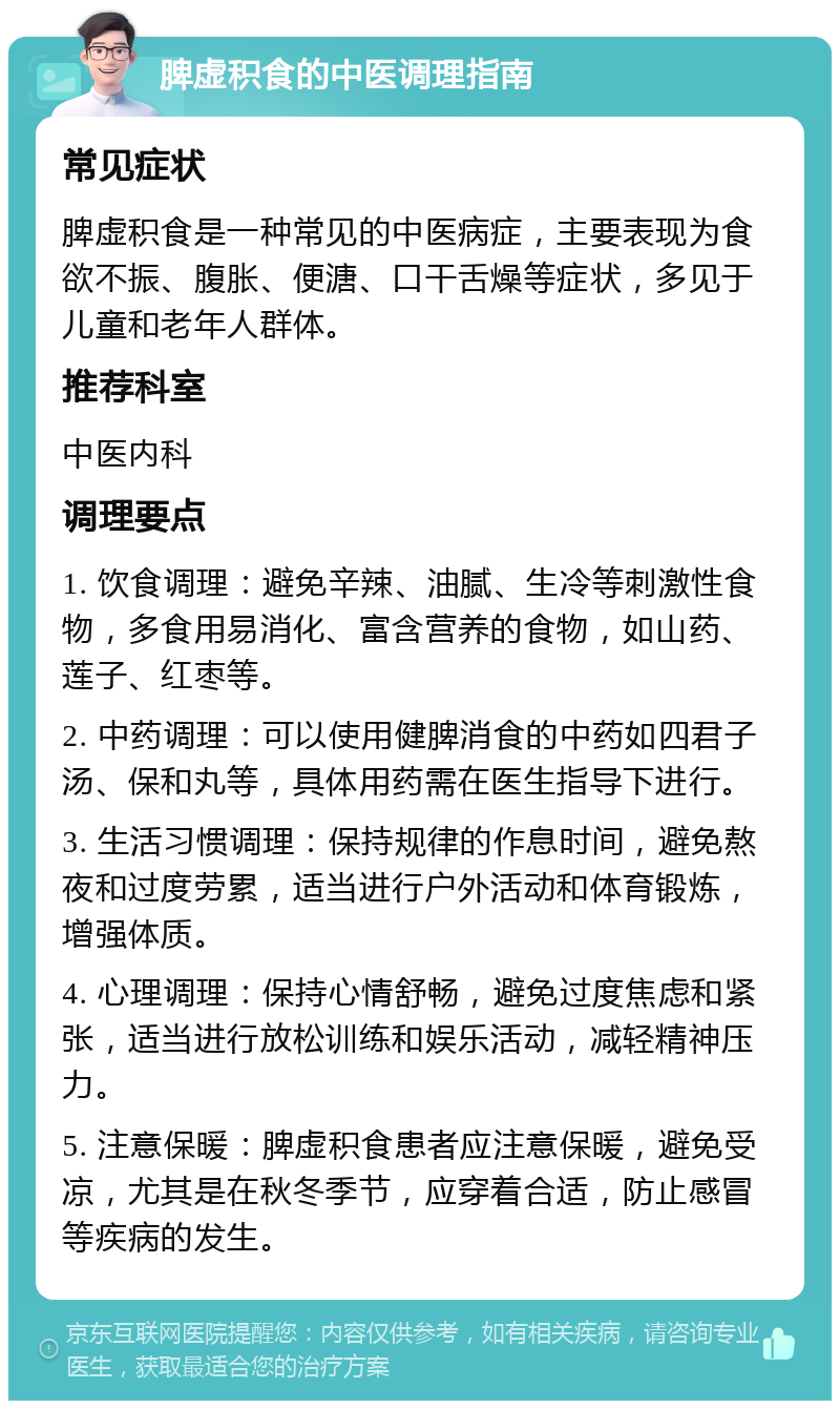 脾虚积食的中医调理指南 常见症状 脾虚积食是一种常见的中医病症，主要表现为食欲不振、腹胀、便溏、口干舌燥等症状，多见于儿童和老年人群体。 推荐科室 中医内科 调理要点 1. 饮食调理：避免辛辣、油腻、生冷等刺激性食物，多食用易消化、富含营养的食物，如山药、莲子、红枣等。 2. 中药调理：可以使用健脾消食的中药如四君子汤、保和丸等，具体用药需在医生指导下进行。 3. 生活习惯调理：保持规律的作息时间，避免熬夜和过度劳累，适当进行户外活动和体育锻炼，增强体质。 4. 心理调理：保持心情舒畅，避免过度焦虑和紧张，适当进行放松训练和娱乐活动，减轻精神压力。 5. 注意保暖：脾虚积食患者应注意保暖，避免受凉，尤其是在秋冬季节，应穿着合适，防止感冒等疾病的发生。