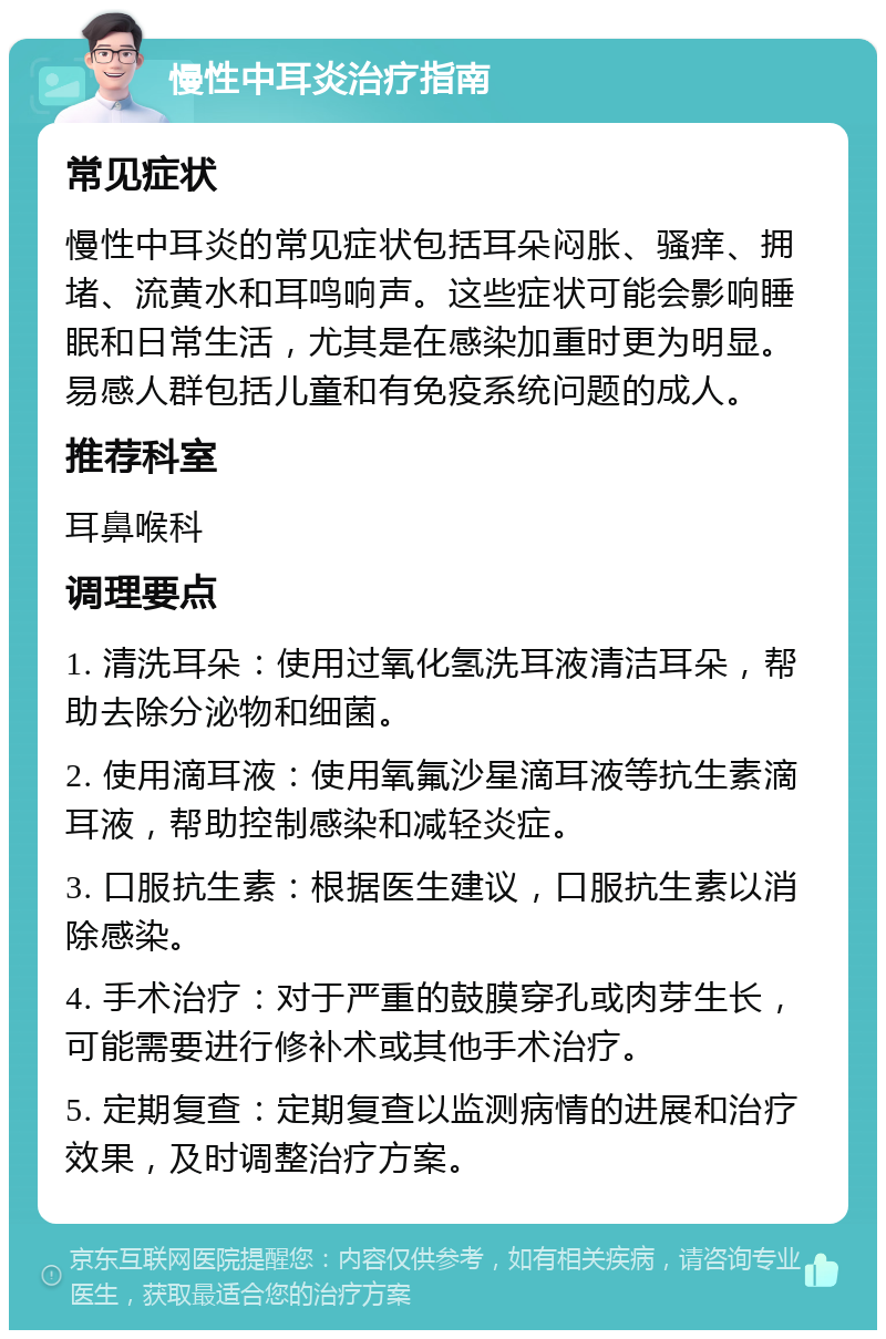 慢性中耳炎治疗指南 常见症状 慢性中耳炎的常见症状包括耳朵闷胀、骚痒、拥堵、流黄水和耳鸣响声。这些症状可能会影响睡眠和日常生活，尤其是在感染加重时更为明显。易感人群包括儿童和有免疫系统问题的成人。 推荐科室 耳鼻喉科 调理要点 1. 清洗耳朵：使用过氧化氢洗耳液清洁耳朵，帮助去除分泌物和细菌。 2. 使用滴耳液：使用氧氟沙星滴耳液等抗生素滴耳液，帮助控制感染和减轻炎症。 3. 口服抗生素：根据医生建议，口服抗生素以消除感染。 4. 手术治疗：对于严重的鼓膜穿孔或肉芽生长，可能需要进行修补术或其他手术治疗。 5. 定期复查：定期复查以监测病情的进展和治疗效果，及时调整治疗方案。