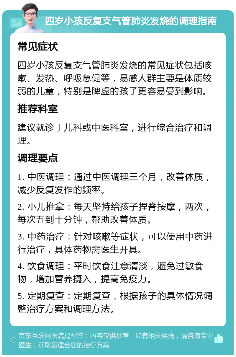 四岁小孩反复支气管肺炎发烧的调理指南 常见症状 四岁小孩反复支气管肺炎发烧的常见症状包括咳嗽、发热、呼吸急促等，易感人群主要是体质较弱的儿童，特别是脾虚的孩子更容易受到影响。 推荐科室 建议就诊于儿科或中医科室，进行综合治疗和调理。 调理要点 1. 中医调理：通过中医调理三个月，改善体质，减少反复发作的频率。 2. 小儿推拿：每天坚持给孩子捏脊按摩，两次，每次五到十分钟，帮助改善体质。 3. 中药治疗：针对咳嗽等症状，可以使用中药进行治疗，具体药物需医生开具。 4. 饮食调理：平时饮食注意清淡，避免过敏食物，增加营养摄入，提高免疫力。 5. 定期复查：定期复查，根据孩子的具体情况调整治疗方案和调理方法。