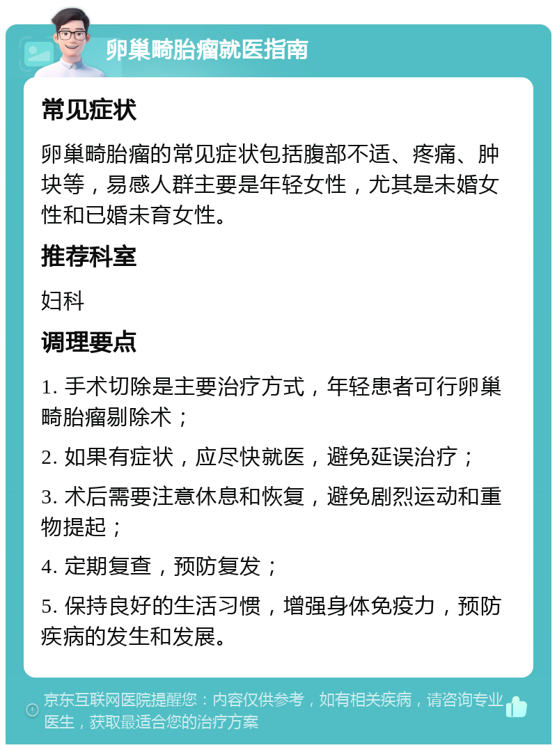 卵巢畸胎瘤就医指南 常见症状 卵巢畸胎瘤的常见症状包括腹部不适、疼痛、肿块等，易感人群主要是年轻女性，尤其是未婚女性和已婚未育女性。 推荐科室 妇科 调理要点 1. 手术切除是主要治疗方式，年轻患者可行卵巢畸胎瘤剔除术； 2. 如果有症状，应尽快就医，避免延误治疗； 3. 术后需要注意休息和恢复，避免剧烈运动和重物提起； 4. 定期复查，预防复发； 5. 保持良好的生活习惯，增强身体免疫力，预防疾病的发生和发展。