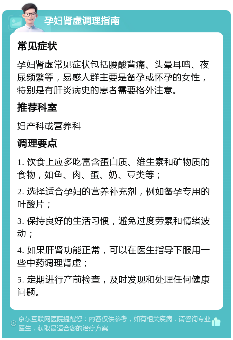 孕妇肾虚调理指南 常见症状 孕妇肾虚常见症状包括腰酸背痛、头晕耳鸣、夜尿频繁等，易感人群主要是备孕或怀孕的女性，特别是有肝炎病史的患者需要格外注意。 推荐科室 妇产科或营养科 调理要点 1. 饮食上应多吃富含蛋白质、维生素和矿物质的食物，如鱼、肉、蛋、奶、豆类等； 2. 选择适合孕妇的营养补充剂，例如备孕专用的叶酸片； 3. 保持良好的生活习惯，避免过度劳累和情绪波动； 4. 如果肝肾功能正常，可以在医生指导下服用一些中药调理肾虚； 5. 定期进行产前检查，及时发现和处理任何健康问题。