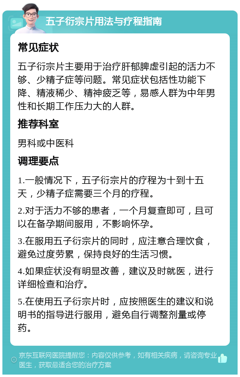 五子衍宗片用法与疗程指南 常见症状 五子衍宗片主要用于治疗肝郁脾虚引起的活力不够、少精子症等问题。常见症状包括性功能下降、精液稀少、精神疲乏等，易感人群为中年男性和长期工作压力大的人群。 推荐科室 男科或中医科 调理要点 1.一般情况下，五子衍宗片的疗程为十到十五天，少精子症需要三个月的疗程。 2.对于活力不够的患者，一个月复查即可，且可以在备孕期间服用，不影响怀孕。 3.在服用五子衍宗片的同时，应注意合理饮食，避免过度劳累，保持良好的生活习惯。 4.如果症状没有明显改善，建议及时就医，进行详细检查和治疗。 5.在使用五子衍宗片时，应按照医生的建议和说明书的指导进行服用，避免自行调整剂量或停药。