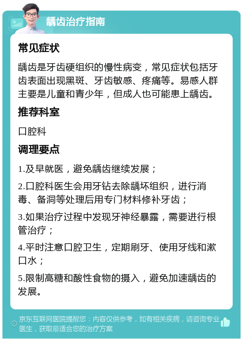 龋齿治疗指南 常见症状 龋齿是牙齿硬组织的慢性病变，常见症状包括牙齿表面出现黑斑、牙齿敏感、疼痛等。易感人群主要是儿童和青少年，但成人也可能患上龋齿。 推荐科室 口腔科 调理要点 1.及早就医，避免龋齿继续发展； 2.口腔科医生会用牙钻去除龋坏组织，进行消毒、备洞等处理后用专门材料修补牙齿； 3.如果治疗过程中发现牙神经暴露，需要进行根管治疗； 4.平时注意口腔卫生，定期刷牙、使用牙线和漱口水； 5.限制高糖和酸性食物的摄入，避免加速龋齿的发展。