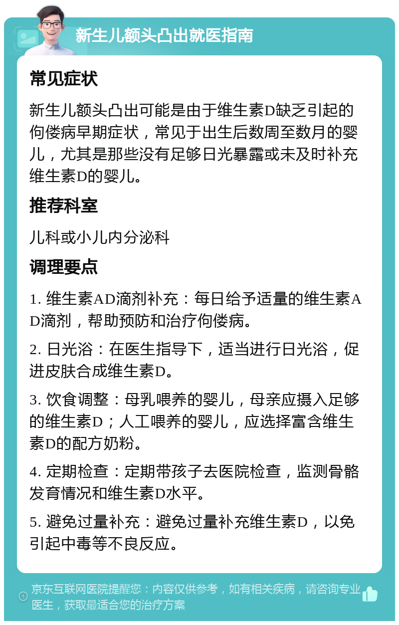 新生儿额头凸出就医指南 常见症状 新生儿额头凸出可能是由于维生素D缺乏引起的佝偻病早期症状，常见于出生后数周至数月的婴儿，尤其是那些没有足够日光暴露或未及时补充维生素D的婴儿。 推荐科室 儿科或小儿内分泌科 调理要点 1. 维生素AD滴剂补充：每日给予适量的维生素AD滴剂，帮助预防和治疗佝偻病。 2. 日光浴：在医生指导下，适当进行日光浴，促进皮肤合成维生素D。 3. 饮食调整：母乳喂养的婴儿，母亲应摄入足够的维生素D；人工喂养的婴儿，应选择富含维生素D的配方奶粉。 4. 定期检查：定期带孩子去医院检查，监测骨骼发育情况和维生素D水平。 5. 避免过量补充：避免过量补充维生素D，以免引起中毒等不良反应。