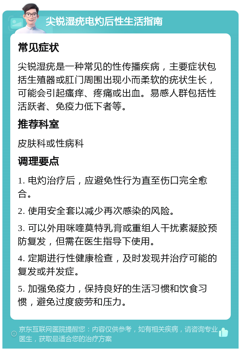 尖锐湿疣电灼后性生活指南 常见症状 尖锐湿疣是一种常见的性传播疾病，主要症状包括生殖器或肛门周围出现小而柔软的疣状生长，可能会引起瘙痒、疼痛或出血。易感人群包括性活跃者、免疫力低下者等。 推荐科室 皮肤科或性病科 调理要点 1. 电灼治疗后，应避免性行为直至伤口完全愈合。 2. 使用安全套以减少再次感染的风险。 3. 可以外用咪喹莫特乳膏或重组人干扰素凝胶预防复发，但需在医生指导下使用。 4. 定期进行性健康检查，及时发现并治疗可能的复发或并发症。 5. 加强免疫力，保持良好的生活习惯和饮食习惯，避免过度疲劳和压力。