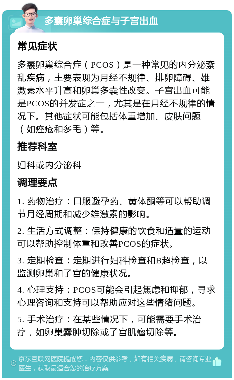 多囊卵巢综合症与子宫出血 常见症状 多囊卵巢综合症（PCOS）是一种常见的内分泌紊乱疾病，主要表现为月经不规律、排卵障碍、雄激素水平升高和卵巢多囊性改变。子宫出血可能是PCOS的并发症之一，尤其是在月经不规律的情况下。其他症状可能包括体重增加、皮肤问题（如痤疮和多毛）等。 推荐科室 妇科或内分泌科 调理要点 1. 药物治疗：口服避孕药、黄体酮等可以帮助调节月经周期和减少雄激素的影响。 2. 生活方式调整：保持健康的饮食和适量的运动可以帮助控制体重和改善PCOS的症状。 3. 定期检查：定期进行妇科检查和B超检查，以监测卵巢和子宫的健康状况。 4. 心理支持：PCOS可能会引起焦虑和抑郁，寻求心理咨询和支持可以帮助应对这些情绪问题。 5. 手术治疗：在某些情况下，可能需要手术治疗，如卵巢囊肿切除或子宫肌瘤切除等。