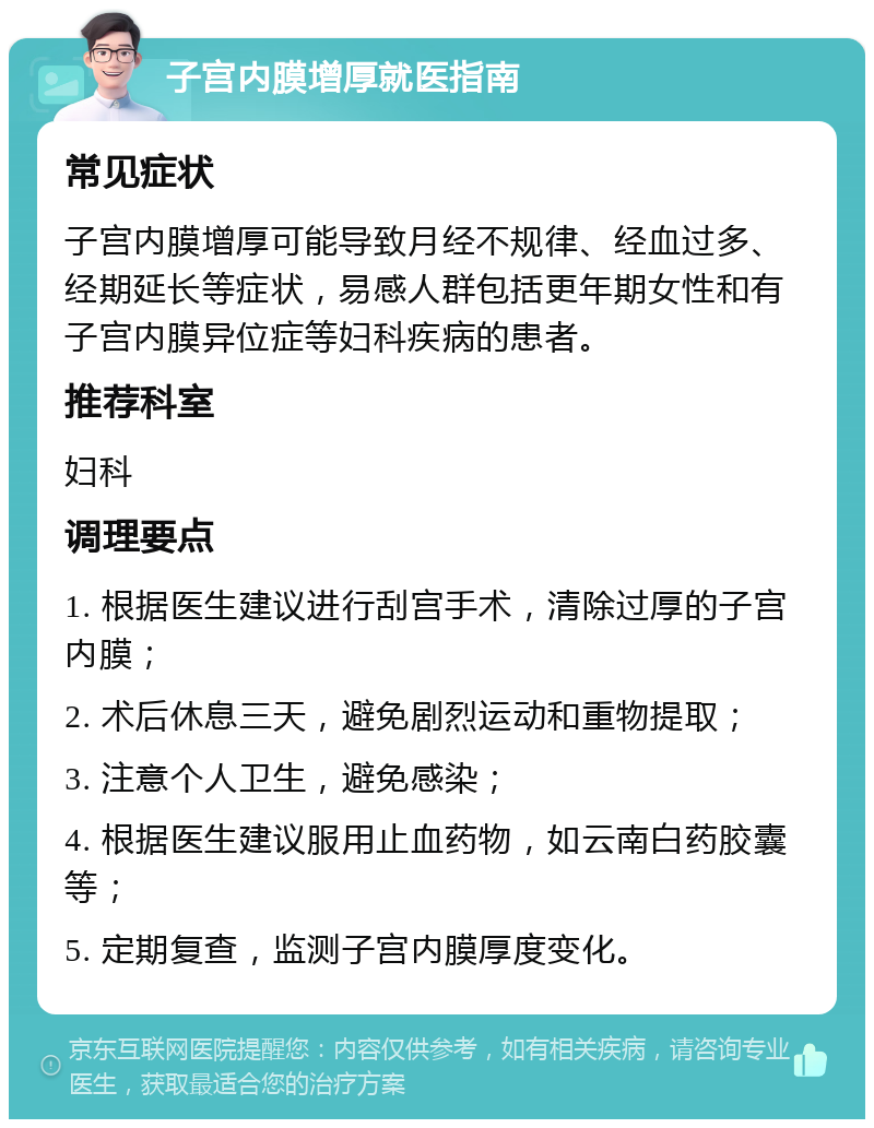 子宫内膜增厚就医指南 常见症状 子宫内膜增厚可能导致月经不规律、经血过多、经期延长等症状，易感人群包括更年期女性和有子宫内膜异位症等妇科疾病的患者。 推荐科室 妇科 调理要点 1. 根据医生建议进行刮宫手术，清除过厚的子宫内膜； 2. 术后休息三天，避免剧烈运动和重物提取； 3. 注意个人卫生，避免感染； 4. 根据医生建议服用止血药物，如云南白药胶囊等； 5. 定期复查，监测子宫内膜厚度变化。