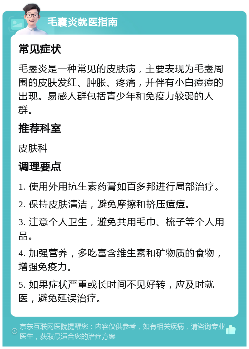 毛囊炎就医指南 常见症状 毛囊炎是一种常见的皮肤病，主要表现为毛囊周围的皮肤发红、肿胀、疼痛，并伴有小白痘痘的出现。易感人群包括青少年和免疫力较弱的人群。 推荐科室 皮肤科 调理要点 1. 使用外用抗生素药膏如百多邦进行局部治疗。 2. 保持皮肤清洁，避免摩擦和挤压痘痘。 3. 注意个人卫生，避免共用毛巾、梳子等个人用品。 4. 加强营养，多吃富含维生素和矿物质的食物，增强免疫力。 5. 如果症状严重或长时间不见好转，应及时就医，避免延误治疗。