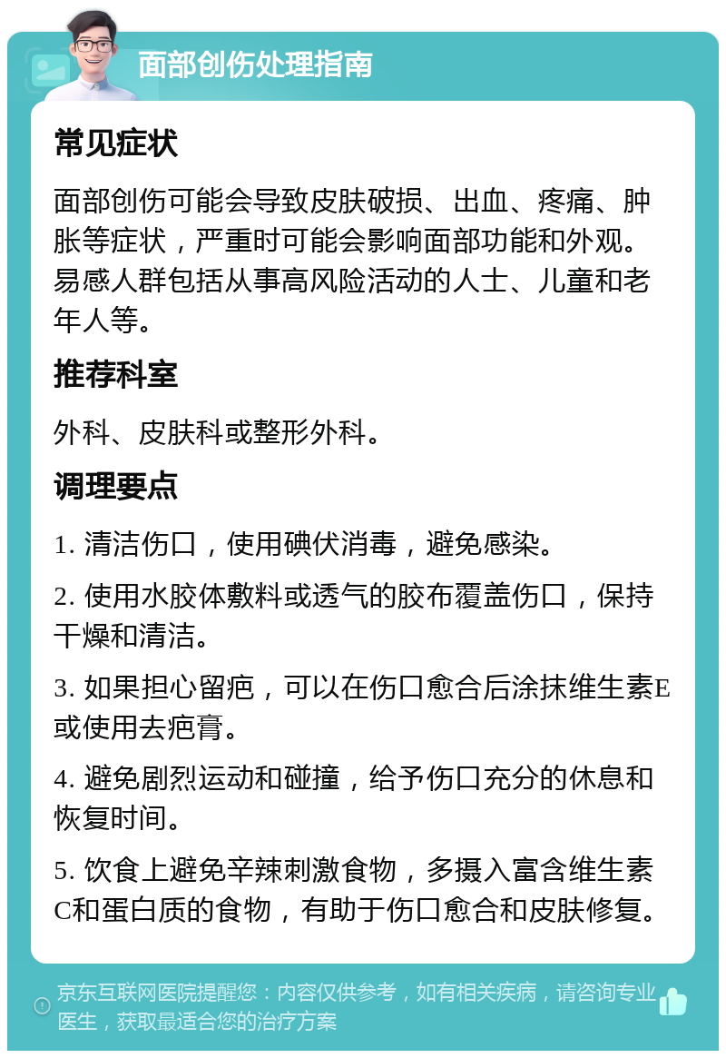 面部创伤处理指南 常见症状 面部创伤可能会导致皮肤破损、出血、疼痛、肿胀等症状，严重时可能会影响面部功能和外观。易感人群包括从事高风险活动的人士、儿童和老年人等。 推荐科室 外科、皮肤科或整形外科。 调理要点 1. 清洁伤口，使用碘伏消毒，避免感染。 2. 使用水胶体敷料或透气的胶布覆盖伤口，保持干燥和清洁。 3. 如果担心留疤，可以在伤口愈合后涂抹维生素E或使用去疤膏。 4. 避免剧烈运动和碰撞，给予伤口充分的休息和恢复时间。 5. 饮食上避免辛辣刺激食物，多摄入富含维生素C和蛋白质的食物，有助于伤口愈合和皮肤修复。