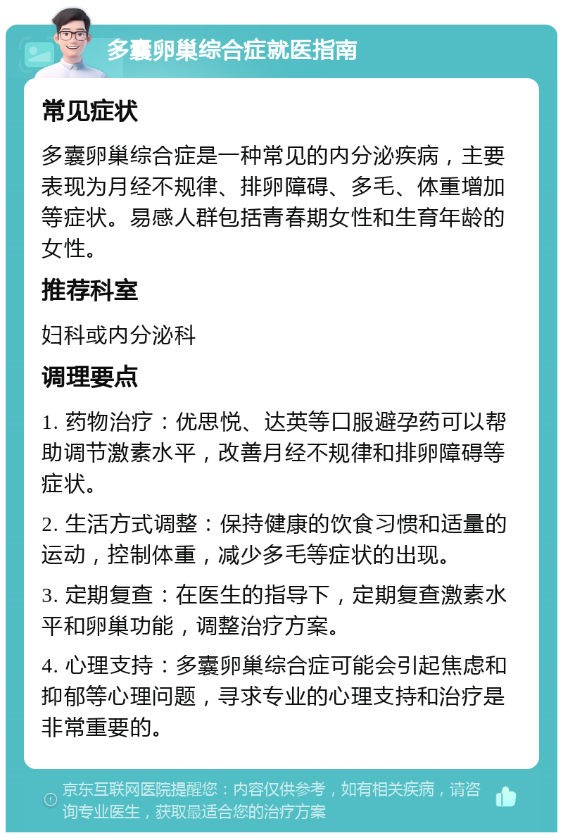 多囊卵巢综合症就医指南 常见症状 多囊卵巢综合症是一种常见的内分泌疾病，主要表现为月经不规律、排卵障碍、多毛、体重增加等症状。易感人群包括青春期女性和生育年龄的女性。 推荐科室 妇科或内分泌科 调理要点 1. 药物治疗：优思悦、达英等口服避孕药可以帮助调节激素水平，改善月经不规律和排卵障碍等症状。 2. 生活方式调整：保持健康的饮食习惯和适量的运动，控制体重，减少多毛等症状的出现。 3. 定期复查：在医生的指导下，定期复查激素水平和卵巢功能，调整治疗方案。 4. 心理支持：多囊卵巢综合症可能会引起焦虑和抑郁等心理问题，寻求专业的心理支持和治疗是非常重要的。