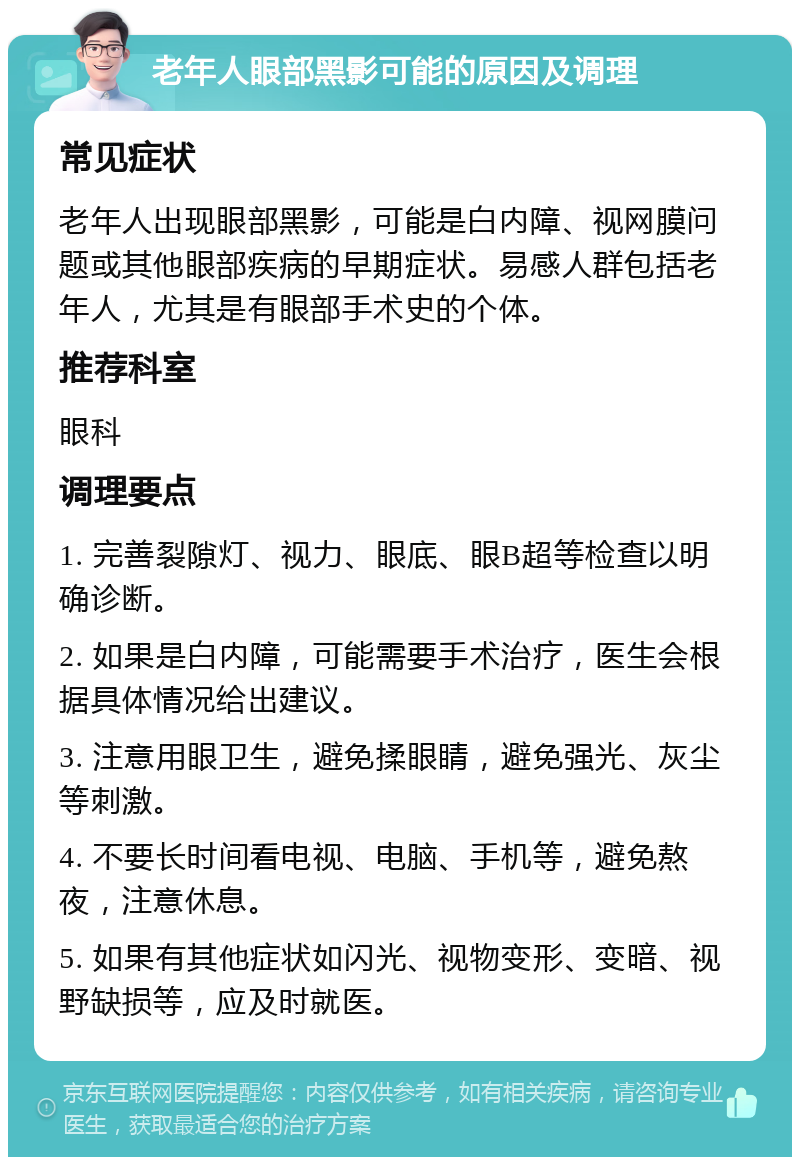 老年人眼部黑影可能的原因及调理 常见症状 老年人出现眼部黑影，可能是白内障、视网膜问题或其他眼部疾病的早期症状。易感人群包括老年人，尤其是有眼部手术史的个体。 推荐科室 眼科 调理要点 1. 完善裂隙灯、视力、眼底、眼B超等检查以明确诊断。 2. 如果是白内障，可能需要手术治疗，医生会根据具体情况给出建议。 3. 注意用眼卫生，避免揉眼睛，避免强光、灰尘等刺激。 4. 不要长时间看电视、电脑、手机等，避免熬夜，注意休息。 5. 如果有其他症状如闪光、视物变形、变暗、视野缺损等，应及时就医。