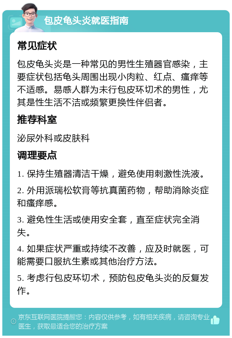 包皮龟头炎就医指南 常见症状 包皮龟头炎是一种常见的男性生殖器官感染，主要症状包括龟头周围出现小肉粒、红点、瘙痒等不适感。易感人群为未行包皮环切术的男性，尤其是性生活不洁或频繁更换性伴侣者。 推荐科室 泌尿外科或皮肤科 调理要点 1. 保持生殖器清洁干燥，避免使用刺激性洗液。 2. 外用派瑞松软膏等抗真菌药物，帮助消除炎症和瘙痒感。 3. 避免性生活或使用安全套，直至症状完全消失。 4. 如果症状严重或持续不改善，应及时就医，可能需要口服抗生素或其他治疗方法。 5. 考虑行包皮环切术，预防包皮龟头炎的反复发作。