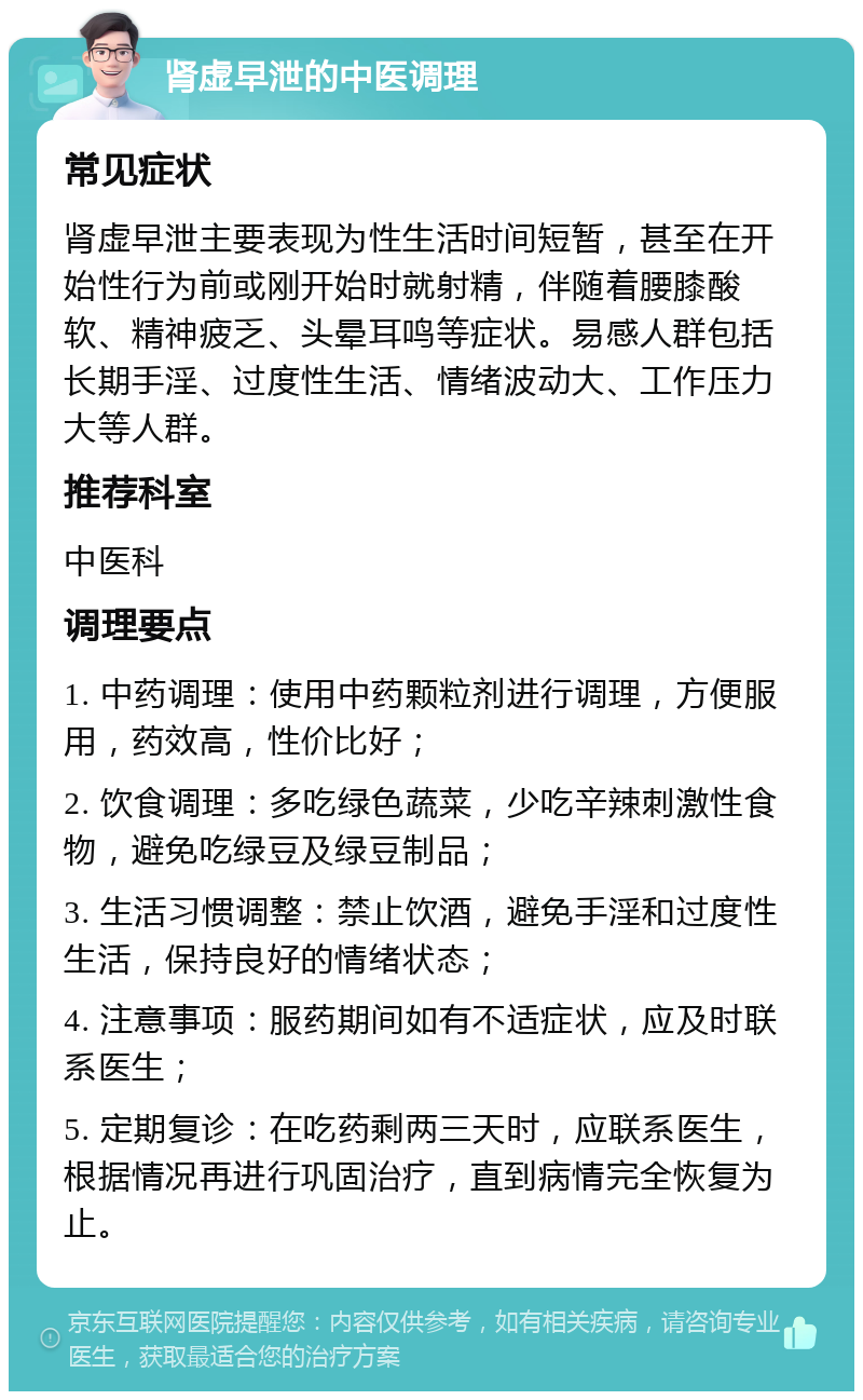 肾虚早泄的中医调理 常见症状 肾虚早泄主要表现为性生活时间短暂，甚至在开始性行为前或刚开始时就射精，伴随着腰膝酸软、精神疲乏、头晕耳鸣等症状。易感人群包括长期手淫、过度性生活、情绪波动大、工作压力大等人群。 推荐科室 中医科 调理要点 1. 中药调理：使用中药颗粒剂进行调理，方便服用，药效高，性价比好； 2. 饮食调理：多吃绿色蔬菜，少吃辛辣刺激性食物，避免吃绿豆及绿豆制品； 3. 生活习惯调整：禁止饮酒，避免手淫和过度性生活，保持良好的情绪状态； 4. 注意事项：服药期间如有不适症状，应及时联系医生； 5. 定期复诊：在吃药剩两三天时，应联系医生，根据情况再进行巩固治疗，直到病情完全恢复为止。