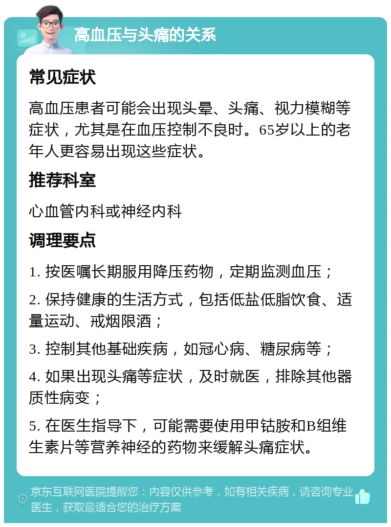 高血压与头痛的关系 常见症状 高血压患者可能会出现头晕、头痛、视力模糊等症状，尤其是在血压控制不良时。65岁以上的老年人更容易出现这些症状。 推荐科室 心血管内科或神经内科 调理要点 1. 按医嘱长期服用降压药物，定期监测血压； 2. 保持健康的生活方式，包括低盐低脂饮食、适量运动、戒烟限酒； 3. 控制其他基础疾病，如冠心病、糖尿病等； 4. 如果出现头痛等症状，及时就医，排除其他器质性病变； 5. 在医生指导下，可能需要使用甲钴胺和B组维生素片等营养神经的药物来缓解头痛症状。