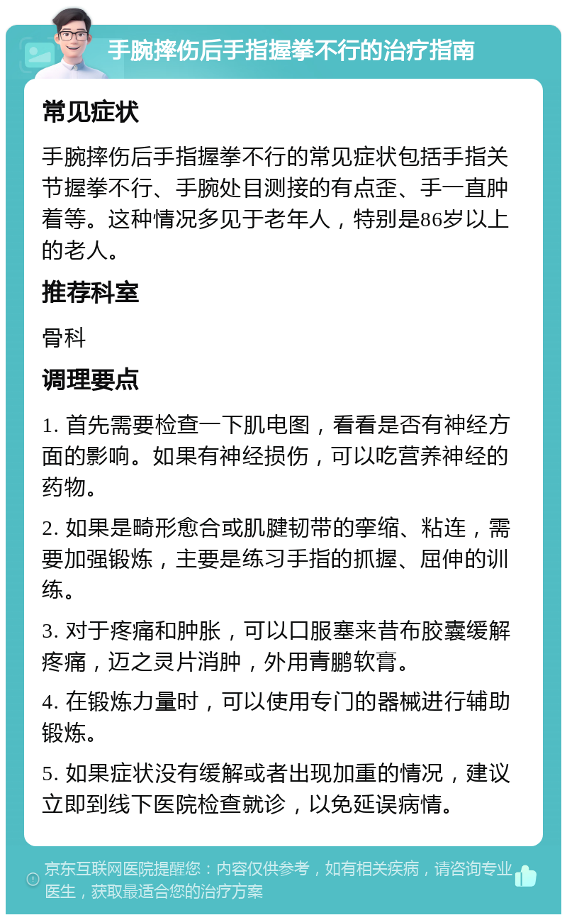 手腕摔伤后手指握拳不行的治疗指南 常见症状 手腕摔伤后手指握拳不行的常见症状包括手指关节握拳不行、手腕处目测接的有点歪、手一直肿着等。这种情况多见于老年人，特别是86岁以上的老人。 推荐科室 骨科 调理要点 1. 首先需要检查一下肌电图，看看是否有神经方面的影响。如果有神经损伤，可以吃营养神经的药物。 2. 如果是畸形愈合或肌腱韧带的挛缩、粘连，需要加强锻炼，主要是练习手指的抓握、屈伸的训练。 3. 对于疼痛和肿胀，可以口服塞来昔布胶囊缓解疼痛，迈之灵片消肿，外用青鹏软膏。 4. 在锻炼力量时，可以使用专门的器械进行辅助锻炼。 5. 如果症状没有缓解或者出现加重的情况，建议立即到线下医院检查就诊，以免延误病情。