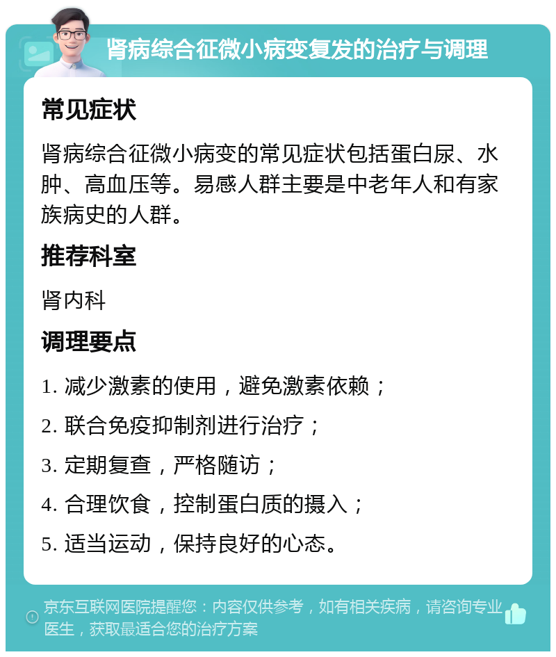 肾病综合征微小病变复发的治疗与调理 常见症状 肾病综合征微小病变的常见症状包括蛋白尿、水肿、高血压等。易感人群主要是中老年人和有家族病史的人群。 推荐科室 肾内科 调理要点 1. 减少激素的使用，避免激素依赖； 2. 联合免疫抑制剂进行治疗； 3. 定期复查，严格随访； 4. 合理饮食，控制蛋白质的摄入； 5. 适当运动，保持良好的心态。