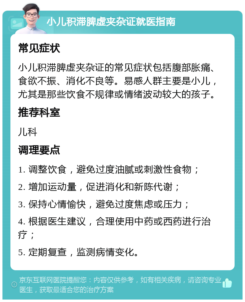 小儿积滞脾虚夹杂证就医指南 常见症状 小儿积滞脾虚夹杂证的常见症状包括腹部胀痛、食欲不振、消化不良等。易感人群主要是小儿，尤其是那些饮食不规律或情绪波动较大的孩子。 推荐科室 儿科 调理要点 1. 调整饮食，避免过度油腻或刺激性食物； 2. 增加运动量，促进消化和新陈代谢； 3. 保持心情愉快，避免过度焦虑或压力； 4. 根据医生建议，合理使用中药或西药进行治疗； 5. 定期复查，监测病情变化。