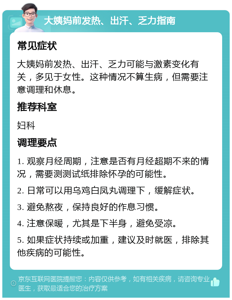 大姨妈前发热、出汗、乏力指南 常见症状 大姨妈前发热、出汗、乏力可能与激素变化有关，多见于女性。这种情况不算生病，但需要注意调理和休息。 推荐科室 妇科 调理要点 1. 观察月经周期，注意是否有月经超期不来的情况，需要测测试纸排除怀孕的可能性。 2. 日常可以用乌鸡白凤丸调理下，缓解症状。 3. 避免熬夜，保持良好的作息习惯。 4. 注意保暖，尤其是下半身，避免受凉。 5. 如果症状持续或加重，建议及时就医，排除其他疾病的可能性。