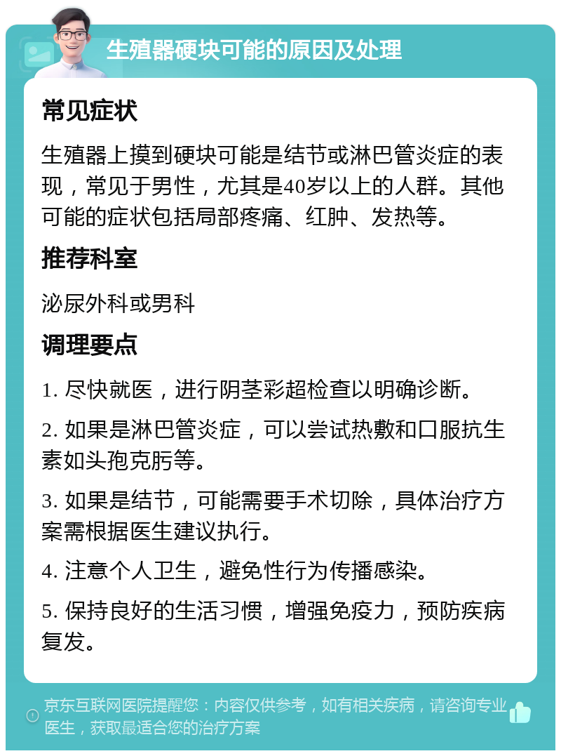 生殖器硬块可能的原因及处理 常见症状 生殖器上摸到硬块可能是结节或淋巴管炎症的表现，常见于男性，尤其是40岁以上的人群。其他可能的症状包括局部疼痛、红肿、发热等。 推荐科室 泌尿外科或男科 调理要点 1. 尽快就医，进行阴茎彩超检查以明确诊断。 2. 如果是淋巴管炎症，可以尝试热敷和口服抗生素如头孢克肟等。 3. 如果是结节，可能需要手术切除，具体治疗方案需根据医生建议执行。 4. 注意个人卫生，避免性行为传播感染。 5. 保持良好的生活习惯，增强免疫力，预防疾病复发。