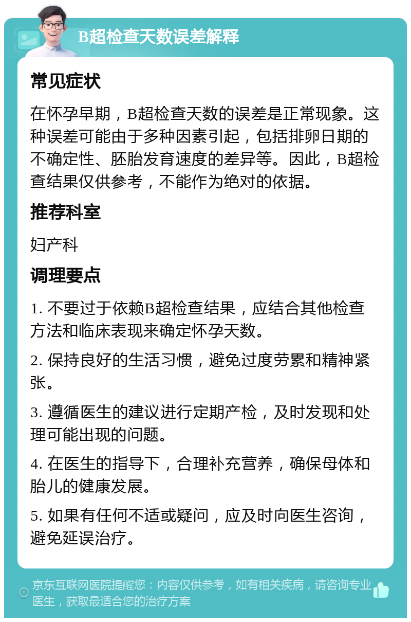 B超检查天数误差解释 常见症状 在怀孕早期，B超检查天数的误差是正常现象。这种误差可能由于多种因素引起，包括排卵日期的不确定性、胚胎发育速度的差异等。因此，B超检查结果仅供参考，不能作为绝对的依据。 推荐科室 妇产科 调理要点 1. 不要过于依赖B超检查结果，应结合其他检查方法和临床表现来确定怀孕天数。 2. 保持良好的生活习惯，避免过度劳累和精神紧张。 3. 遵循医生的建议进行定期产检，及时发现和处理可能出现的问题。 4. 在医生的指导下，合理补充营养，确保母体和胎儿的健康发展。 5. 如果有任何不适或疑问，应及时向医生咨询，避免延误治疗。