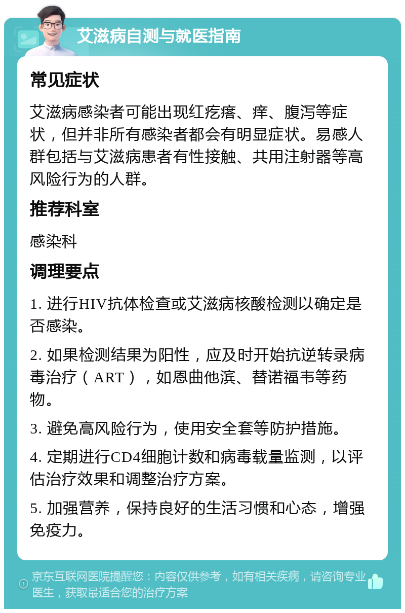 艾滋病自测与就医指南 常见症状 艾滋病感染者可能出现红疙瘩、痒、腹泻等症状，但并非所有感染者都会有明显症状。易感人群包括与艾滋病患者有性接触、共用注射器等高风险行为的人群。 推荐科室 感染科 调理要点 1. 进行HIV抗体检查或艾滋病核酸检测以确定是否感染。 2. 如果检测结果为阳性，应及时开始抗逆转录病毒治疗（ART），如恩曲他滨、替诺福韦等药物。 3. 避免高风险行为，使用安全套等防护措施。 4. 定期进行CD4细胞计数和病毒载量监测，以评估治疗效果和调整治疗方案。 5. 加强营养，保持良好的生活习惯和心态，增强免疫力。