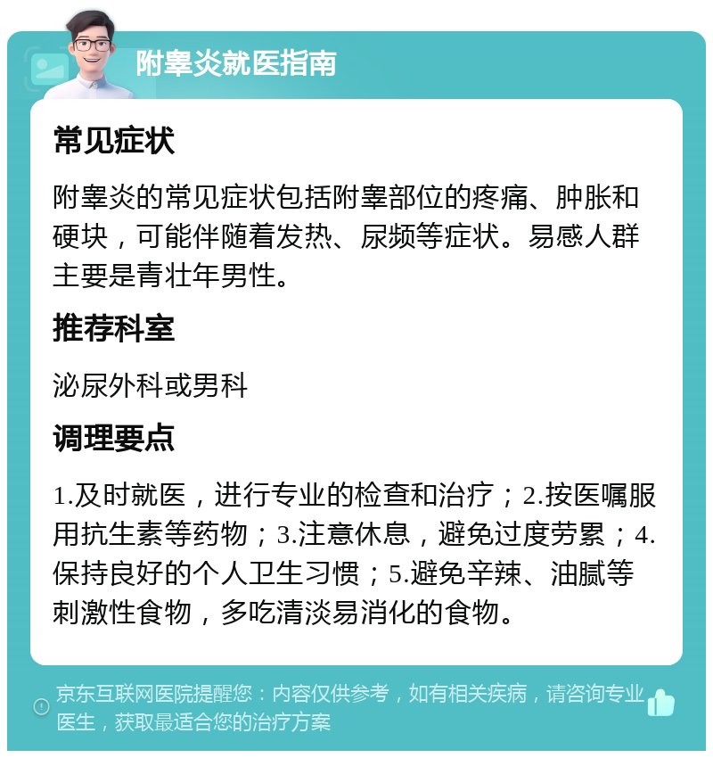 附睾炎就医指南 常见症状 附睾炎的常见症状包括附睾部位的疼痛、肿胀和硬块，可能伴随着发热、尿频等症状。易感人群主要是青壮年男性。 推荐科室 泌尿外科或男科 调理要点 1.及时就医，进行专业的检查和治疗；2.按医嘱服用抗生素等药物；3.注意休息，避免过度劳累；4.保持良好的个人卫生习惯；5.避免辛辣、油腻等刺激性食物，多吃清淡易消化的食物。