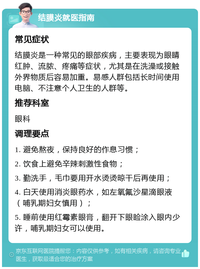 结膜炎就医指南 常见症状 结膜炎是一种常见的眼部疾病，主要表现为眼睛红肿、流脓、疼痛等症状，尤其是在洗澡或接触外界物质后容易加重。易感人群包括长时间使用电脑、不注意个人卫生的人群等。 推荐科室 眼科 调理要点 1. 避免熬夜，保持良好的作息习惯； 2. 饮食上避免辛辣刺激性食物； 3. 勤洗手，毛巾要用开水烫烫晾干后再使用； 4. 白天使用消炎眼药水，如左氧氟沙星滴眼液（哺乳期妇女慎用）； 5. 睡前使用红霉素眼膏，翻开下眼睑涂入眼内少许，哺乳期妇女可以使用。