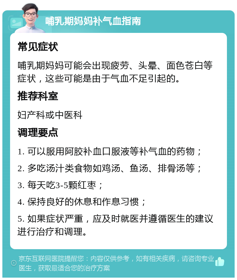 哺乳期妈妈补气血指南 常见症状 哺乳期妈妈可能会出现疲劳、头晕、面色苍白等症状，这些可能是由于气血不足引起的。 推荐科室 妇产科或中医科 调理要点 1. 可以服用阿胶补血口服液等补气血的药物； 2. 多吃汤汁类食物如鸡汤、鱼汤、排骨汤等； 3. 每天吃3-5颗红枣； 4. 保持良好的休息和作息习惯； 5. 如果症状严重，应及时就医并遵循医生的建议进行治疗和调理。