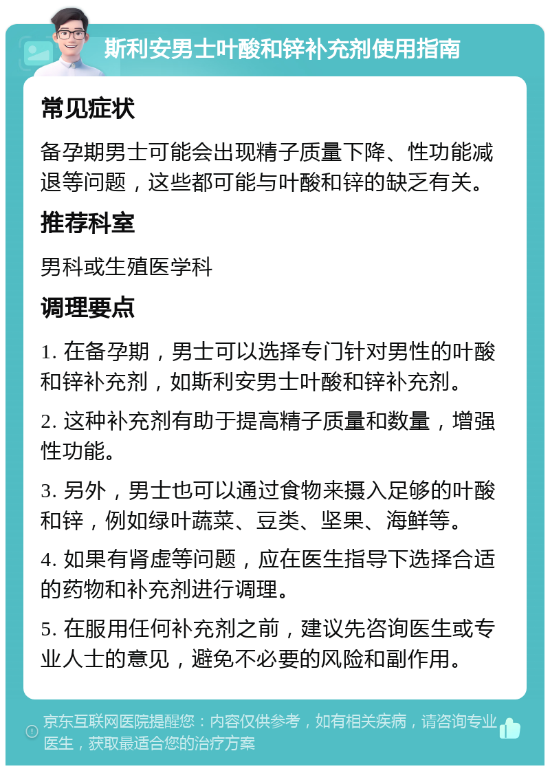 斯利安男士叶酸和锌补充剂使用指南 常见症状 备孕期男士可能会出现精子质量下降、性功能减退等问题，这些都可能与叶酸和锌的缺乏有关。 推荐科室 男科或生殖医学科 调理要点 1. 在备孕期，男士可以选择专门针对男性的叶酸和锌补充剂，如斯利安男士叶酸和锌补充剂。 2. 这种补充剂有助于提高精子质量和数量，增强性功能。 3. 另外，男士也可以通过食物来摄入足够的叶酸和锌，例如绿叶蔬菜、豆类、坚果、海鲜等。 4. 如果有肾虚等问题，应在医生指导下选择合适的药物和补充剂进行调理。 5. 在服用任何补充剂之前，建议先咨询医生或专业人士的意见，避免不必要的风险和副作用。