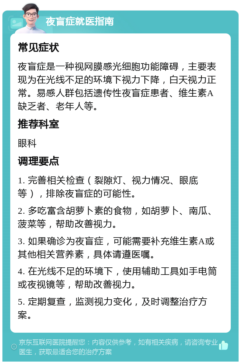 夜盲症就医指南 常见症状 夜盲症是一种视网膜感光细胞功能障碍，主要表现为在光线不足的环境下视力下降，白天视力正常。易感人群包括遗传性夜盲症患者、维生素A缺乏者、老年人等。 推荐科室 眼科 调理要点 1. 完善相关检查（裂隙灯、视力情况、眼底等），排除夜盲症的可能性。 2. 多吃富含胡萝卜素的食物，如胡萝卜、南瓜、菠菜等，帮助改善视力。 3. 如果确诊为夜盲症，可能需要补充维生素A或其他相关营养素，具体请遵医嘱。 4. 在光线不足的环境下，使用辅助工具如手电筒或夜视镜等，帮助改善视力。 5. 定期复查，监测视力变化，及时调整治疗方案。