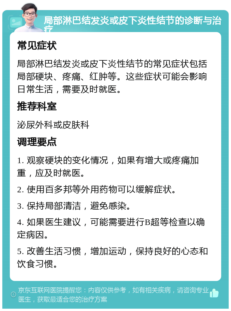 局部淋巴结发炎或皮下炎性结节的诊断与治疗 常见症状 局部淋巴结发炎或皮下炎性结节的常见症状包括局部硬块、疼痛、红肿等。这些症状可能会影响日常生活，需要及时就医。 推荐科室 泌尿外科或皮肤科 调理要点 1. 观察硬块的变化情况，如果有增大或疼痛加重，应及时就医。 2. 使用百多邦等外用药物可以缓解症状。 3. 保持局部清洁，避免感染。 4. 如果医生建议，可能需要进行B超等检查以确定病因。 5. 改善生活习惯，增加运动，保持良好的心态和饮食习惯。