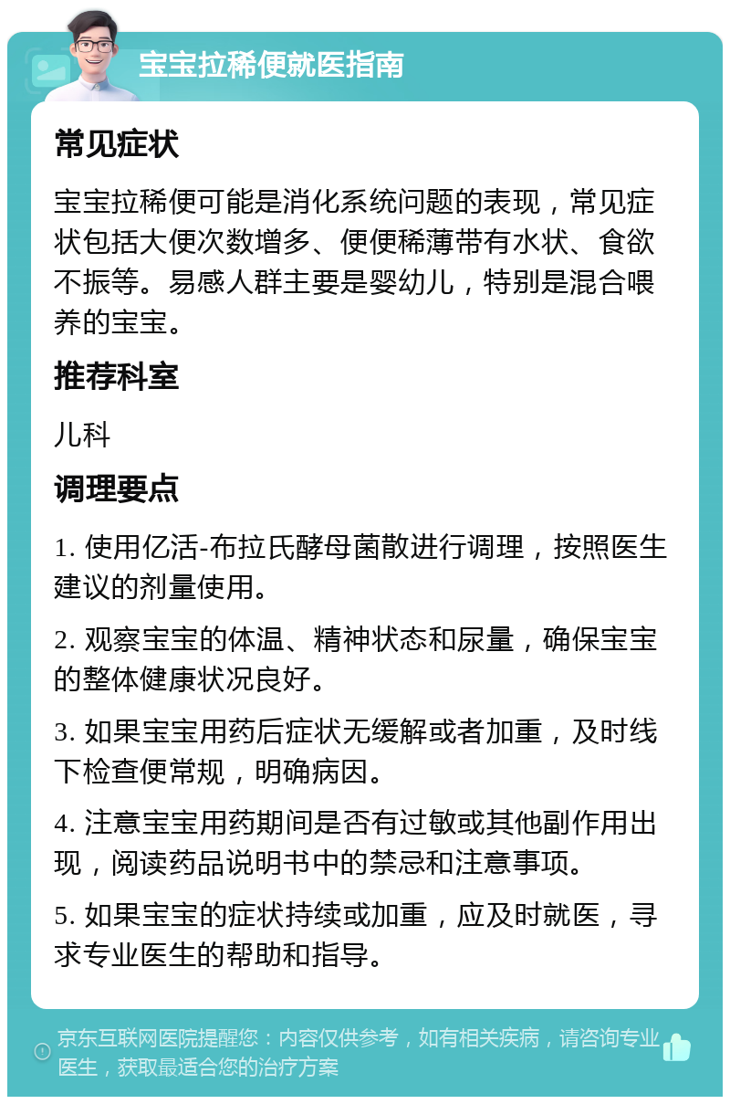 宝宝拉稀便就医指南 常见症状 宝宝拉稀便可能是消化系统问题的表现，常见症状包括大便次数增多、便便稀薄带有水状、食欲不振等。易感人群主要是婴幼儿，特别是混合喂养的宝宝。 推荐科室 儿科 调理要点 1. 使用亿活-布拉氏酵母菌散进行调理，按照医生建议的剂量使用。 2. 观察宝宝的体温、精神状态和尿量，确保宝宝的整体健康状况良好。 3. 如果宝宝用药后症状无缓解或者加重，及时线下检查便常规，明确病因。 4. 注意宝宝用药期间是否有过敏或其他副作用出现，阅读药品说明书中的禁忌和注意事项。 5. 如果宝宝的症状持续或加重，应及时就医，寻求专业医生的帮助和指导。