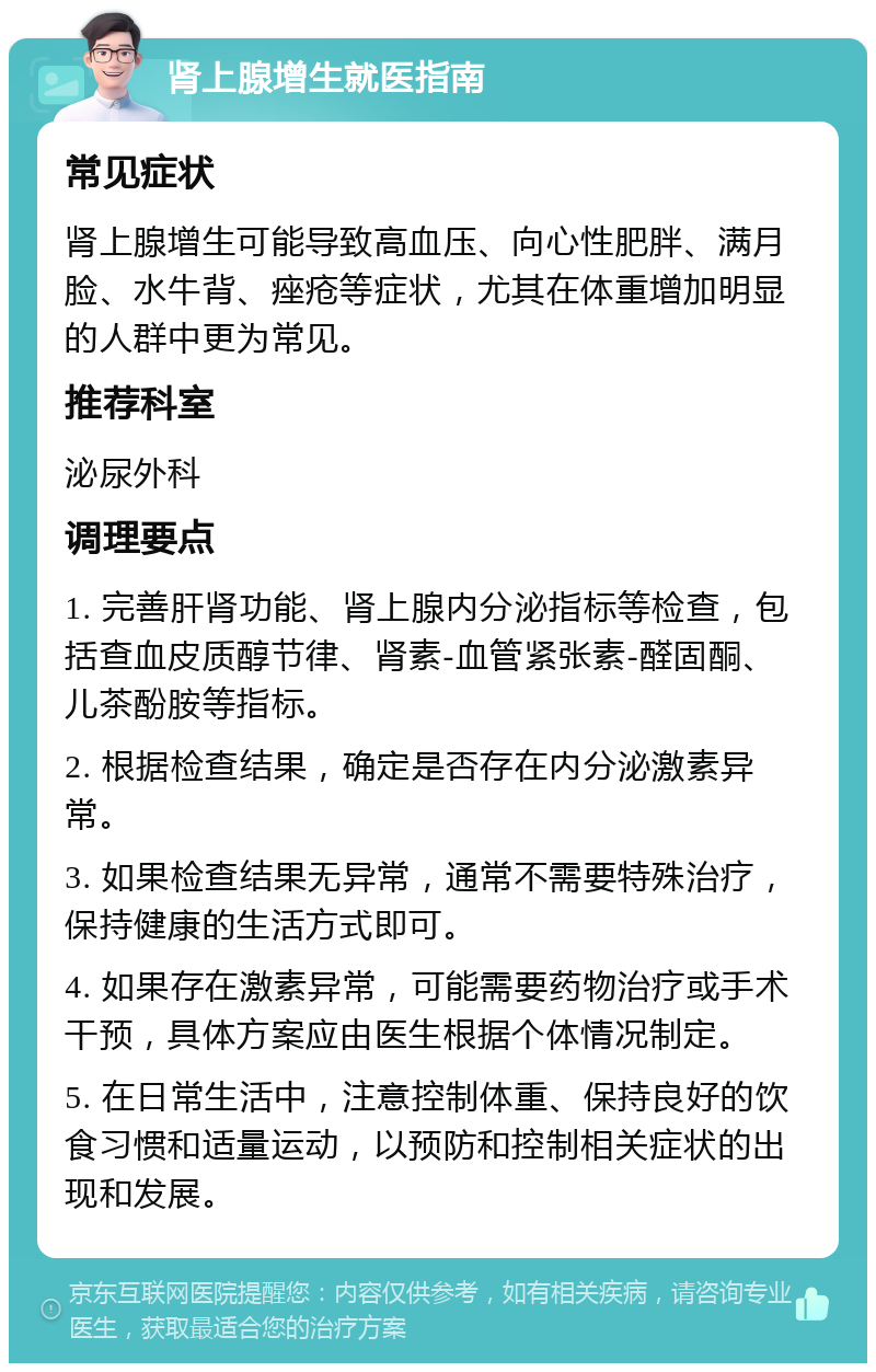 肾上腺增生就医指南 常见症状 肾上腺增生可能导致高血压、向心性肥胖、满月脸、水牛背、痤疮等症状，尤其在体重增加明显的人群中更为常见。 推荐科室 泌尿外科 调理要点 1. 完善肝肾功能、肾上腺内分泌指标等检查，包括查血皮质醇节律、肾素-血管紧张素-醛固酮、儿茶酚胺等指标。 2. 根据检查结果，确定是否存在内分泌激素异常。 3. 如果检查结果无异常，通常不需要特殊治疗，保持健康的生活方式即可。 4. 如果存在激素异常，可能需要药物治疗或手术干预，具体方案应由医生根据个体情况制定。 5. 在日常生活中，注意控制体重、保持良好的饮食习惯和适量运动，以预防和控制相关症状的出现和发展。