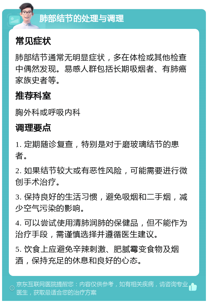 肺部结节的处理与调理 常见症状 肺部结节通常无明显症状，多在体检或其他检查中偶然发现。易感人群包括长期吸烟者、有肺癌家族史者等。 推荐科室 胸外科或呼吸内科 调理要点 1. 定期随诊复查，特别是对于磨玻璃结节的患者。 2. 如果结节较大或有恶性风险，可能需要进行微创手术治疗。 3. 保持良好的生活习惯，避免吸烟和二手烟，减少空气污染的影响。 4. 可以尝试使用清肺润肺的保健品，但不能作为治疗手段，需谨慎选择并遵循医生建议。 5. 饮食上应避免辛辣刺激、肥腻霉变食物及烟酒，保持充足的休息和良好的心态。