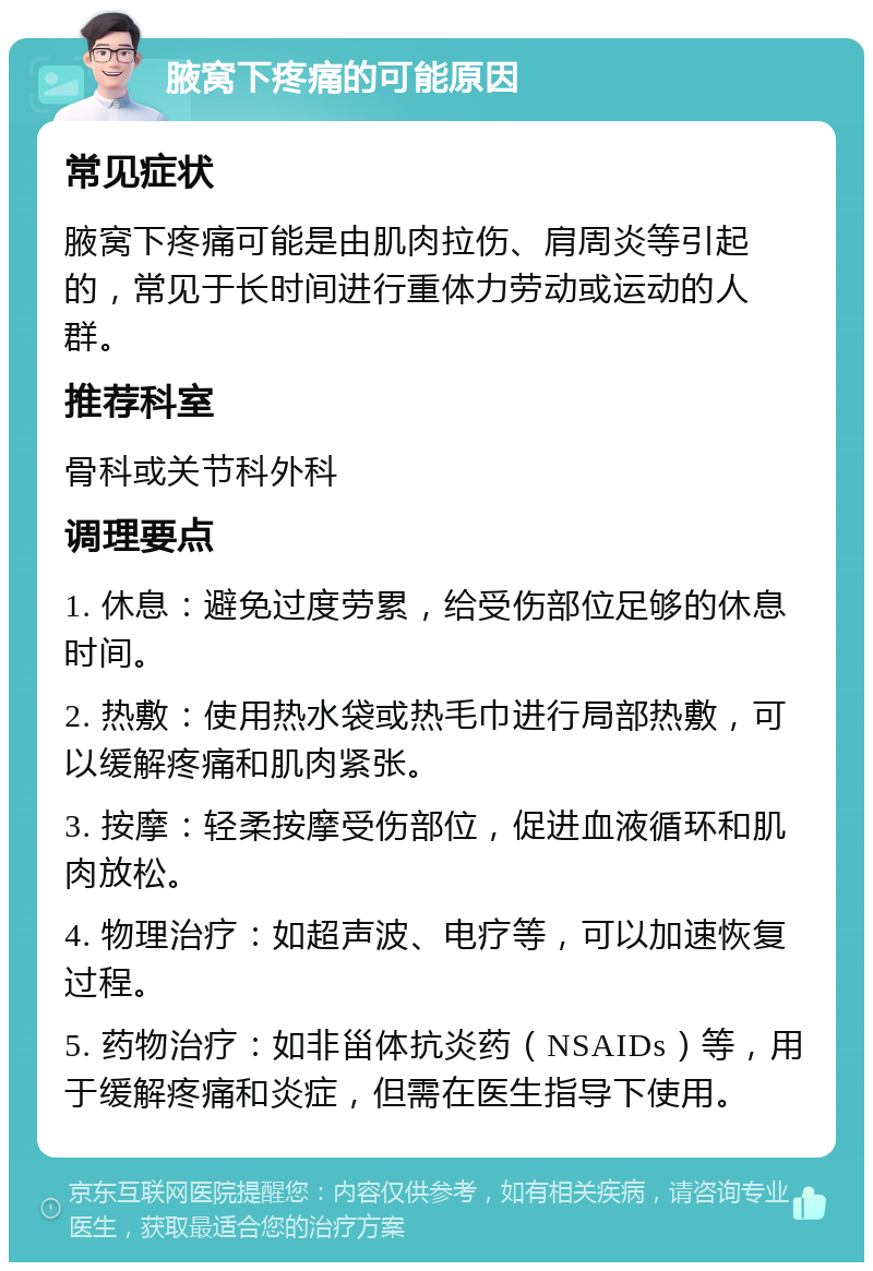 腋窝下疼痛的可能原因 常见症状 腋窝下疼痛可能是由肌肉拉伤、肩周炎等引起的，常见于长时间进行重体力劳动或运动的人群。 推荐科室 骨科或关节科外科 调理要点 1. 休息：避免过度劳累，给受伤部位足够的休息时间。 2. 热敷：使用热水袋或热毛巾进行局部热敷，可以缓解疼痛和肌肉紧张。 3. 按摩：轻柔按摩受伤部位，促进血液循环和肌肉放松。 4. 物理治疗：如超声波、电疗等，可以加速恢复过程。 5. 药物治疗：如非甾体抗炎药（NSAIDs）等，用于缓解疼痛和炎症，但需在医生指导下使用。