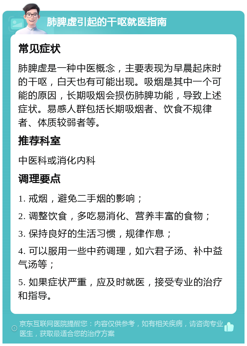 肺脾虚引起的干呕就医指南 常见症状 肺脾虚是一种中医概念，主要表现为早晨起床时的干呕，白天也有可能出现。吸烟是其中一个可能的原因，长期吸烟会损伤肺脾功能，导致上述症状。易感人群包括长期吸烟者、饮食不规律者、体质较弱者等。 推荐科室 中医科或消化内科 调理要点 1. 戒烟，避免二手烟的影响； 2. 调整饮食，多吃易消化、营养丰富的食物； 3. 保持良好的生活习惯，规律作息； 4. 可以服用一些中药调理，如六君子汤、补中益气汤等； 5. 如果症状严重，应及时就医，接受专业的治疗和指导。