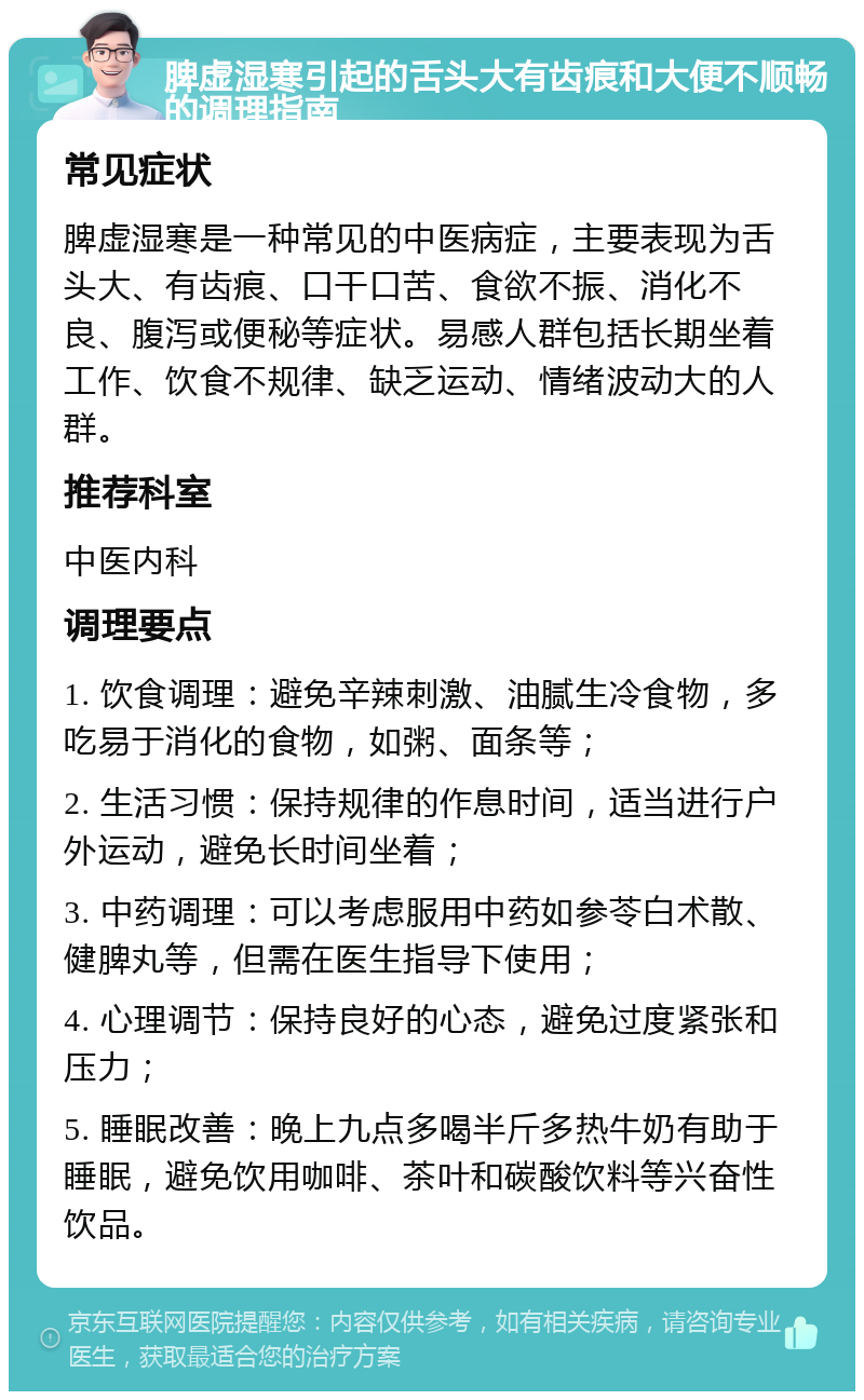 脾虚湿寒引起的舌头大有齿痕和大便不顺畅的调理指南 常见症状 脾虚湿寒是一种常见的中医病症，主要表现为舌头大、有齿痕、口干口苦、食欲不振、消化不良、腹泻或便秘等症状。易感人群包括长期坐着工作、饮食不规律、缺乏运动、情绪波动大的人群。 推荐科室 中医内科 调理要点 1. 饮食调理：避免辛辣刺激、油腻生冷食物，多吃易于消化的食物，如粥、面条等； 2. 生活习惯：保持规律的作息时间，适当进行户外运动，避免长时间坐着； 3. 中药调理：可以考虑服用中药如参苓白术散、健脾丸等，但需在医生指导下使用； 4. 心理调节：保持良好的心态，避免过度紧张和压力； 5. 睡眠改善：晚上九点多喝半斤多热牛奶有助于睡眠，避免饮用咖啡、茶叶和碳酸饮料等兴奋性饮品。