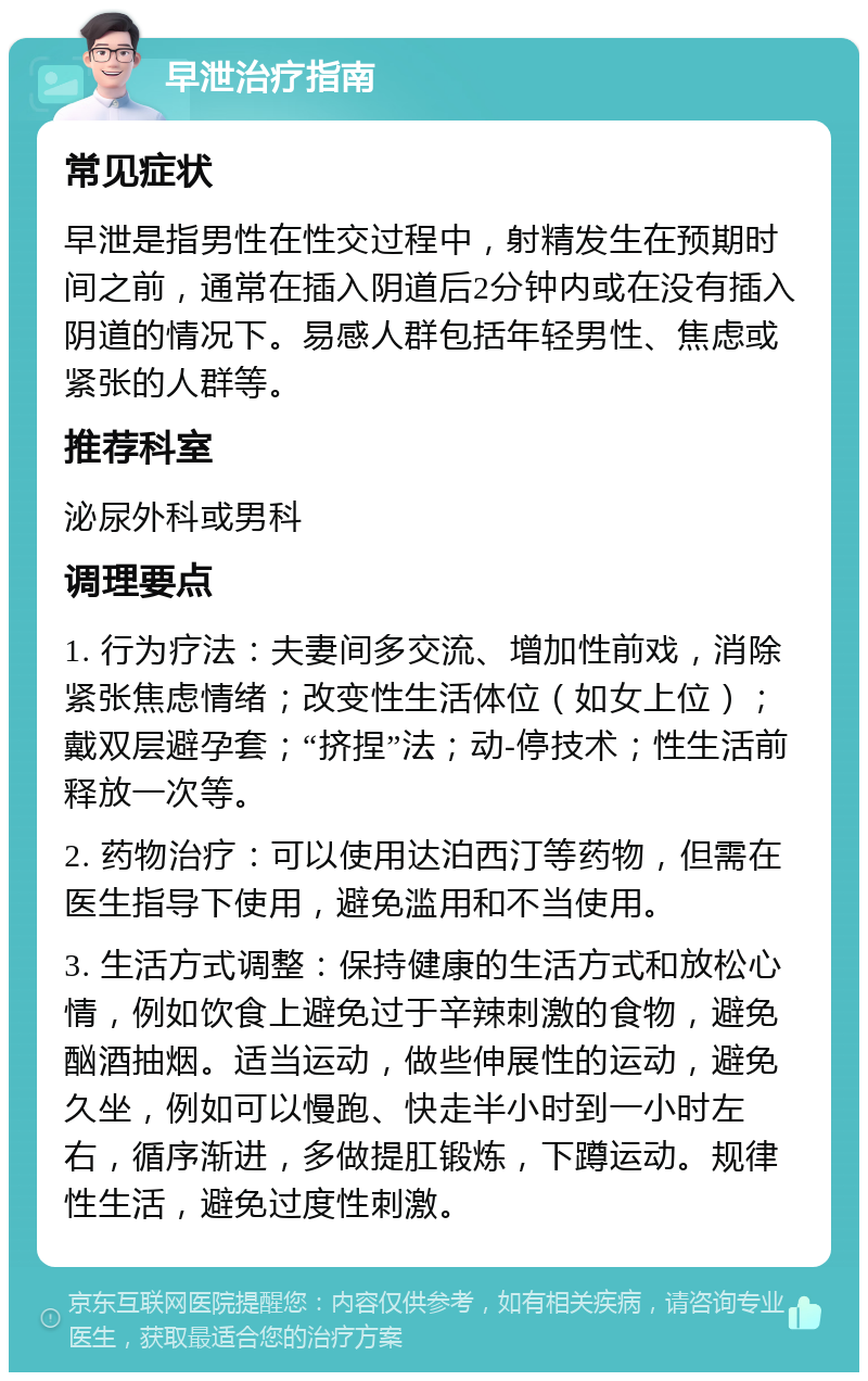 早泄治疗指南 常见症状 早泄是指男性在性交过程中，射精发生在预期时间之前，通常在插入阴道后2分钟内或在没有插入阴道的情况下。易感人群包括年轻男性、焦虑或紧张的人群等。 推荐科室 泌尿外科或男科 调理要点 1. 行为疗法：夫妻间多交流、增加性前戏，消除紧张焦虑情绪；改变性生活体位（如女上位）；戴双层避孕套；“挤捏”法；动-停技术；性生活前释放一次等。 2. 药物治疗：可以使用达泊西汀等药物，但需在医生指导下使用，避免滥用和不当使用。 3. 生活方式调整：保持健康的生活方式和放松心情，例如饮食上避免过于辛辣刺激的食物，避免酗酒抽烟。适当运动，做些伸展性的运动，避免久坐，例如可以慢跑、快走半小时到一小时左右，循序渐进，多做提肛锻炼，下蹲运动。规律性生活，避免过度性刺激。