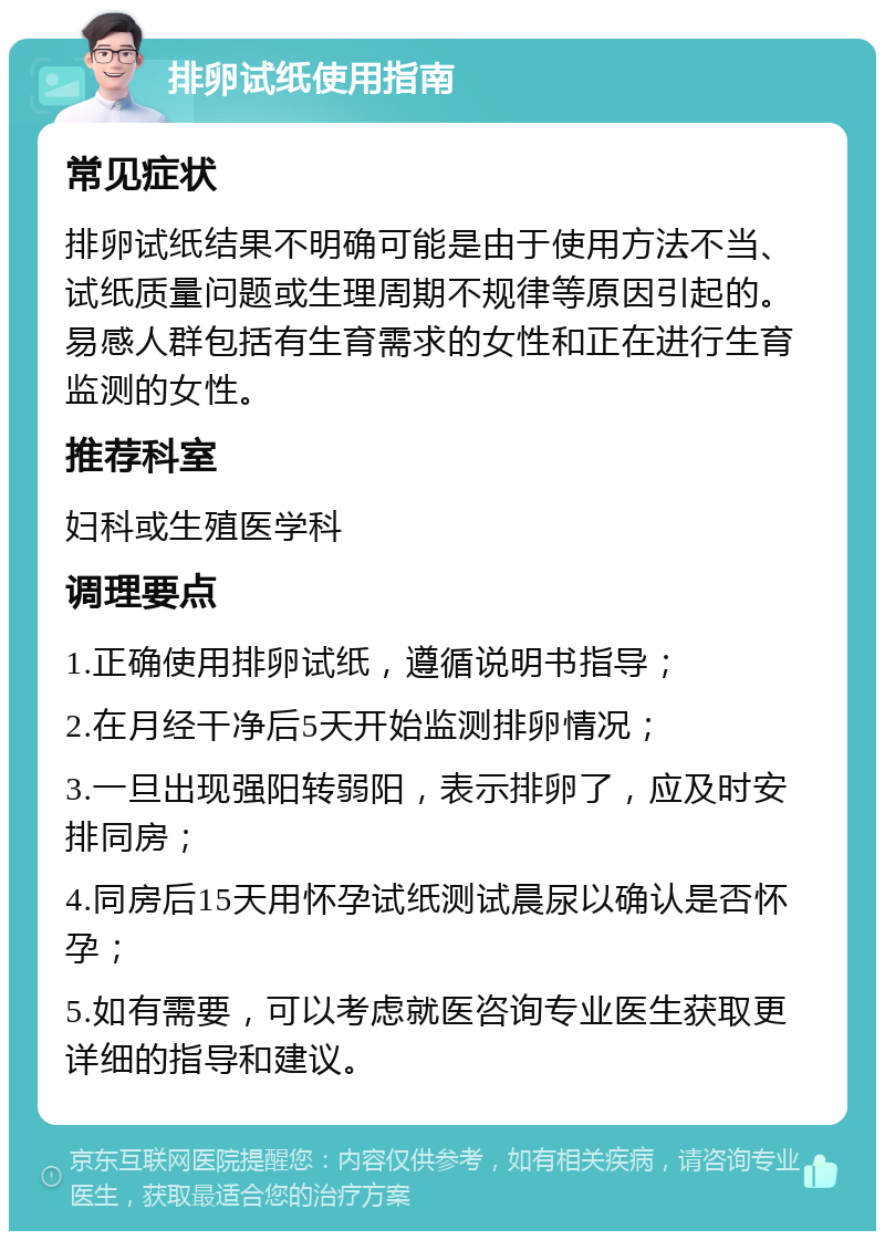 排卵试纸使用指南 常见症状 排卵试纸结果不明确可能是由于使用方法不当、试纸质量问题或生理周期不规律等原因引起的。易感人群包括有生育需求的女性和正在进行生育监测的女性。 推荐科室 妇科或生殖医学科 调理要点 1.正确使用排卵试纸，遵循说明书指导； 2.在月经干净后5天开始监测排卵情况； 3.一旦出现强阳转弱阳，表示排卵了，应及时安排同房； 4.同房后15天用怀孕试纸测试晨尿以确认是否怀孕； 5.如有需要，可以考虑就医咨询专业医生获取更详细的指导和建议。