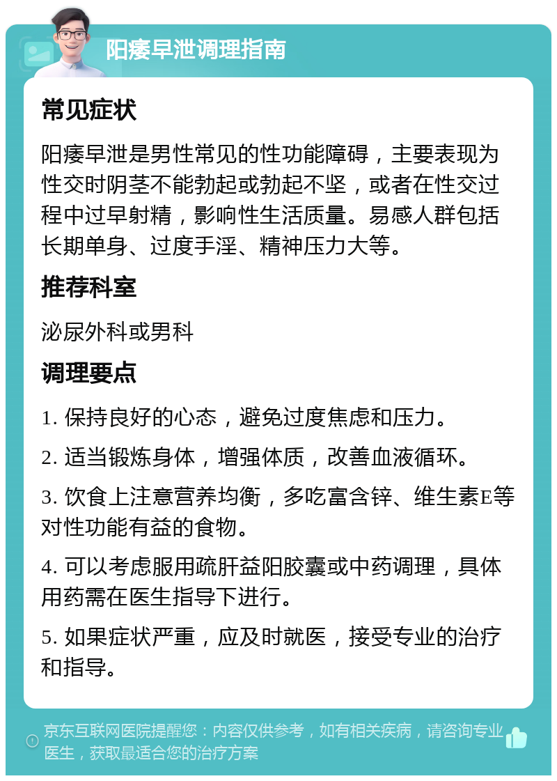 阳痿早泄调理指南 常见症状 阳痿早泄是男性常见的性功能障碍，主要表现为性交时阴茎不能勃起或勃起不坚，或者在性交过程中过早射精，影响性生活质量。易感人群包括长期单身、过度手淫、精神压力大等。 推荐科室 泌尿外科或男科 调理要点 1. 保持良好的心态，避免过度焦虑和压力。 2. 适当锻炼身体，增强体质，改善血液循环。 3. 饮食上注意营养均衡，多吃富含锌、维生素E等对性功能有益的食物。 4. 可以考虑服用疏肝益阳胶囊或中药调理，具体用药需在医生指导下进行。 5. 如果症状严重，应及时就医，接受专业的治疗和指导。