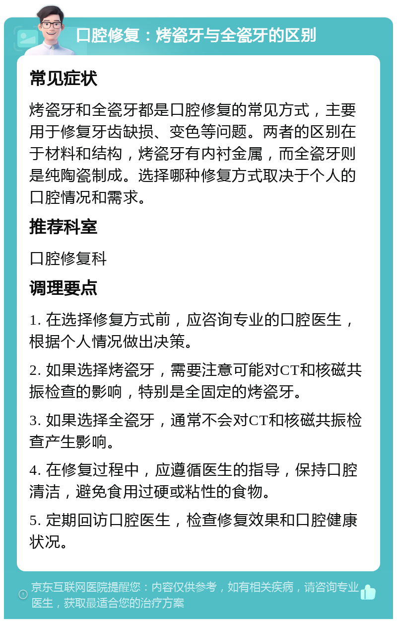 口腔修复：烤瓷牙与全瓷牙的区别 常见症状 烤瓷牙和全瓷牙都是口腔修复的常见方式，主要用于修复牙齿缺损、变色等问题。两者的区别在于材料和结构，烤瓷牙有内衬金属，而全瓷牙则是纯陶瓷制成。选择哪种修复方式取决于个人的口腔情况和需求。 推荐科室 口腔修复科 调理要点 1. 在选择修复方式前，应咨询专业的口腔医生，根据个人情况做出决策。 2. 如果选择烤瓷牙，需要注意可能对CT和核磁共振检查的影响，特别是全固定的烤瓷牙。 3. 如果选择全瓷牙，通常不会对CT和核磁共振检查产生影响。 4. 在修复过程中，应遵循医生的指导，保持口腔清洁，避免食用过硬或粘性的食物。 5. 定期回访口腔医生，检查修复效果和口腔健康状况。