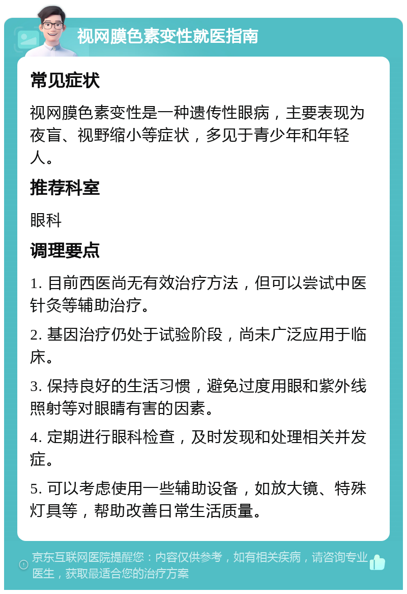 视网膜色素变性就医指南 常见症状 视网膜色素变性是一种遗传性眼病，主要表现为夜盲、视野缩小等症状，多见于青少年和年轻人。 推荐科室 眼科 调理要点 1. 目前西医尚无有效治疗方法，但可以尝试中医针灸等辅助治疗。 2. 基因治疗仍处于试验阶段，尚未广泛应用于临床。 3. 保持良好的生活习惯，避免过度用眼和紫外线照射等对眼睛有害的因素。 4. 定期进行眼科检查，及时发现和处理相关并发症。 5. 可以考虑使用一些辅助设备，如放大镜、特殊灯具等，帮助改善日常生活质量。