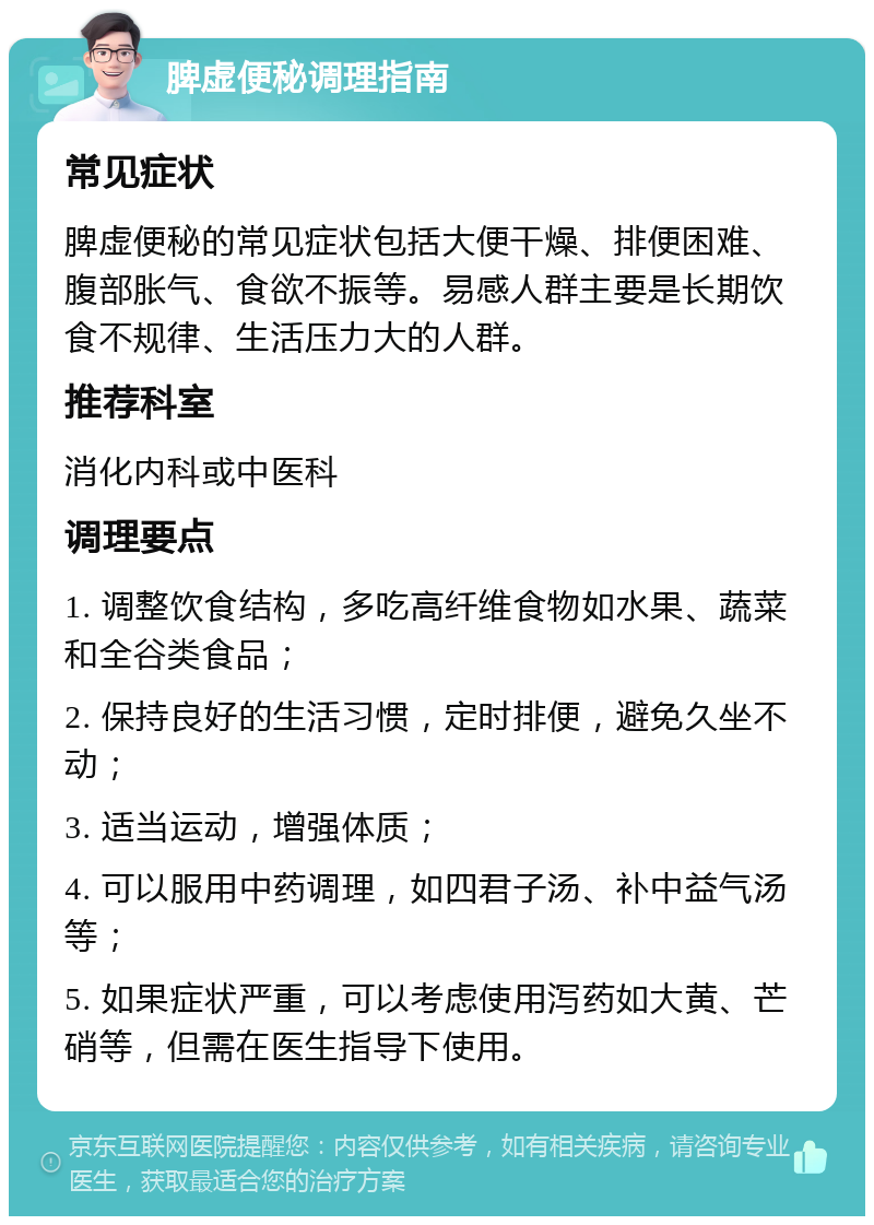 脾虚便秘调理指南 常见症状 脾虚便秘的常见症状包括大便干燥、排便困难、腹部胀气、食欲不振等。易感人群主要是长期饮食不规律、生活压力大的人群。 推荐科室 消化内科或中医科 调理要点 1. 调整饮食结构，多吃高纤维食物如水果、蔬菜和全谷类食品； 2. 保持良好的生活习惯，定时排便，避免久坐不动； 3. 适当运动，增强体质； 4. 可以服用中药调理，如四君子汤、补中益气汤等； 5. 如果症状严重，可以考虑使用泻药如大黄、芒硝等，但需在医生指导下使用。