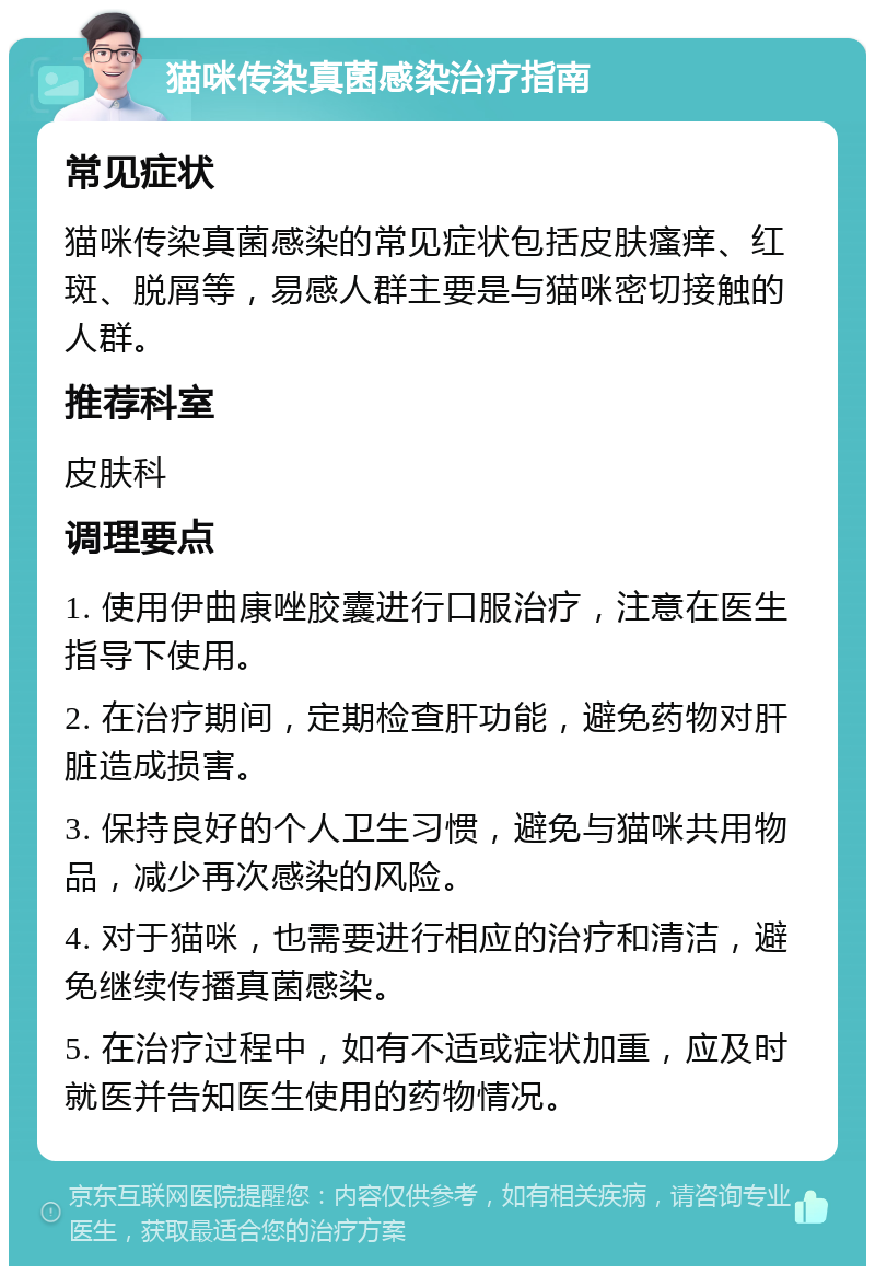 猫咪传染真菌感染治疗指南 常见症状 猫咪传染真菌感染的常见症状包括皮肤瘙痒、红斑、脱屑等，易感人群主要是与猫咪密切接触的人群。 推荐科室 皮肤科 调理要点 1. 使用伊曲康唑胶囊进行口服治疗，注意在医生指导下使用。 2. 在治疗期间，定期检查肝功能，避免药物对肝脏造成损害。 3. 保持良好的个人卫生习惯，避免与猫咪共用物品，减少再次感染的风险。 4. 对于猫咪，也需要进行相应的治疗和清洁，避免继续传播真菌感染。 5. 在治疗过程中，如有不适或症状加重，应及时就医并告知医生使用的药物情况。