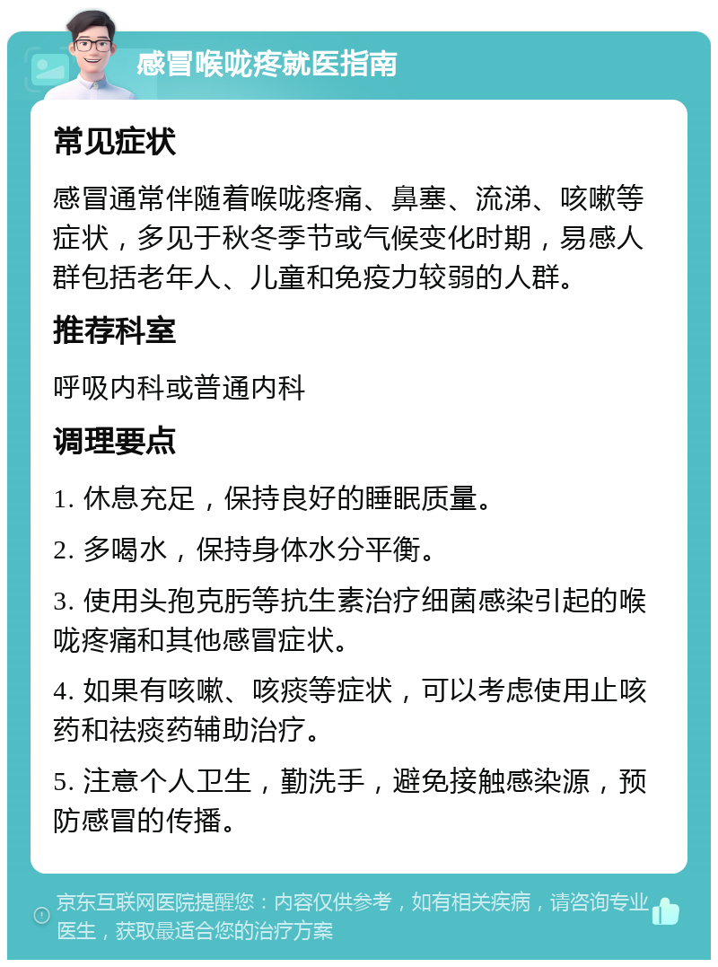 感冒喉咙疼就医指南 常见症状 感冒通常伴随着喉咙疼痛、鼻塞、流涕、咳嗽等症状，多见于秋冬季节或气候变化时期，易感人群包括老年人、儿童和免疫力较弱的人群。 推荐科室 呼吸内科或普通内科 调理要点 1. 休息充足，保持良好的睡眠质量。 2. 多喝水，保持身体水分平衡。 3. 使用头孢克肟等抗生素治疗细菌感染引起的喉咙疼痛和其他感冒症状。 4. 如果有咳嗽、咳痰等症状，可以考虑使用止咳药和祛痰药辅助治疗。 5. 注意个人卫生，勤洗手，避免接触感染源，预防感冒的传播。