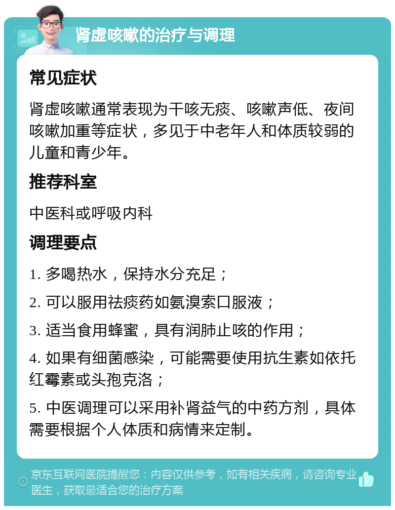 肾虚咳嗽的治疗与调理 常见症状 肾虚咳嗽通常表现为干咳无痰、咳嗽声低、夜间咳嗽加重等症状，多见于中老年人和体质较弱的儿童和青少年。 推荐科室 中医科或呼吸内科 调理要点 1. 多喝热水，保持水分充足； 2. 可以服用祛痰药如氨溴索口服液； 3. 适当食用蜂蜜，具有润肺止咳的作用； 4. 如果有细菌感染，可能需要使用抗生素如依托红霉素或头孢克洛； 5. 中医调理可以采用补肾益气的中药方剂，具体需要根据个人体质和病情来定制。