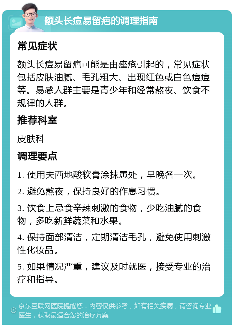 额头长痘易留疤的调理指南 常见症状 额头长痘易留疤可能是由痤疮引起的，常见症状包括皮肤油腻、毛孔粗大、出现红色或白色痘痘等。易感人群主要是青少年和经常熬夜、饮食不规律的人群。 推荐科室 皮肤科 调理要点 1. 使用夫西地酸软膏涂抹患处，早晚各一次。 2. 避免熬夜，保持良好的作息习惯。 3. 饮食上忌食辛辣刺激的食物，少吃油腻的食物，多吃新鲜蔬菜和水果。 4. 保持面部清洁，定期清洁毛孔，避免使用刺激性化妆品。 5. 如果情况严重，建议及时就医，接受专业的治疗和指导。